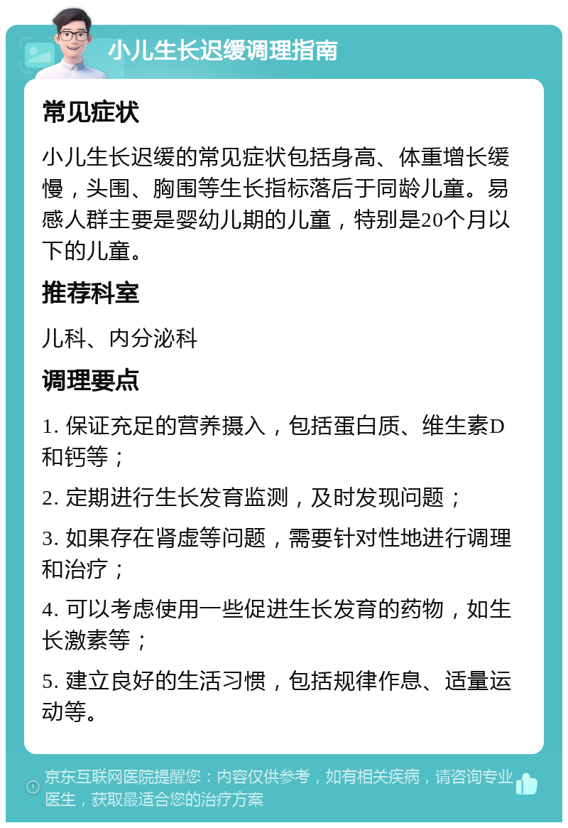 小儿生长迟缓调理指南 常见症状 小儿生长迟缓的常见症状包括身高、体重增长缓慢，头围、胸围等生长指标落后于同龄儿童。易感人群主要是婴幼儿期的儿童，特别是20个月以下的儿童。 推荐科室 儿科、内分泌科 调理要点 1. 保证充足的营养摄入，包括蛋白质、维生素D和钙等； 2. 定期进行生长发育监测，及时发现问题； 3. 如果存在肾虚等问题，需要针对性地进行调理和治疗； 4. 可以考虑使用一些促进生长发育的药物，如生长激素等； 5. 建立良好的生活习惯，包括规律作息、适量运动等。