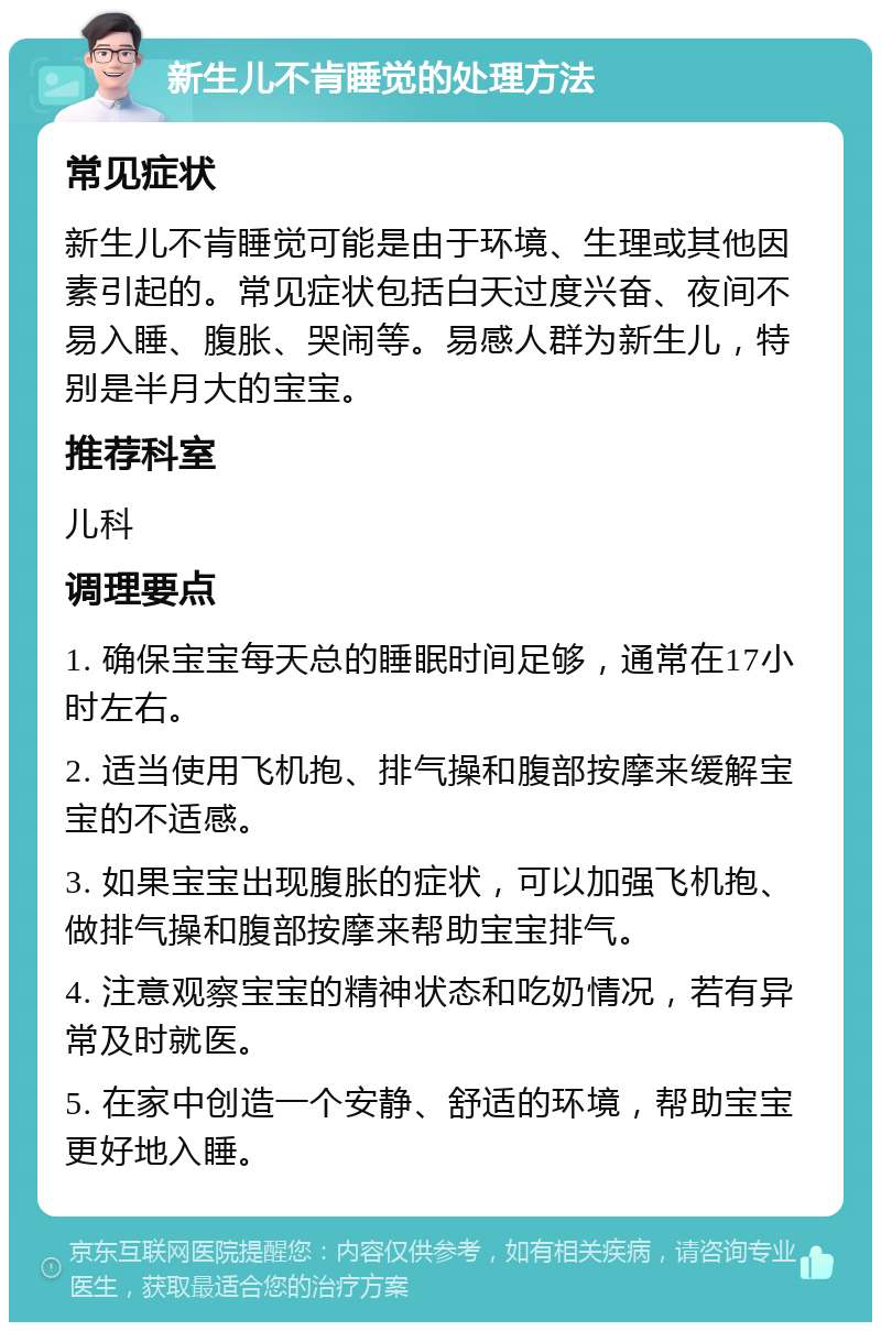 新生儿不肯睡觉的处理方法 常见症状 新生儿不肯睡觉可能是由于环境、生理或其他因素引起的。常见症状包括白天过度兴奋、夜间不易入睡、腹胀、哭闹等。易感人群为新生儿，特别是半月大的宝宝。 推荐科室 儿科 调理要点 1. 确保宝宝每天总的睡眠时间足够，通常在17小时左右。 2. 适当使用飞机抱、排气操和腹部按摩来缓解宝宝的不适感。 3. 如果宝宝出现腹胀的症状，可以加强飞机抱、做排气操和腹部按摩来帮助宝宝排气。 4. 注意观察宝宝的精神状态和吃奶情况，若有异常及时就医。 5. 在家中创造一个安静、舒适的环境，帮助宝宝更好地入睡。