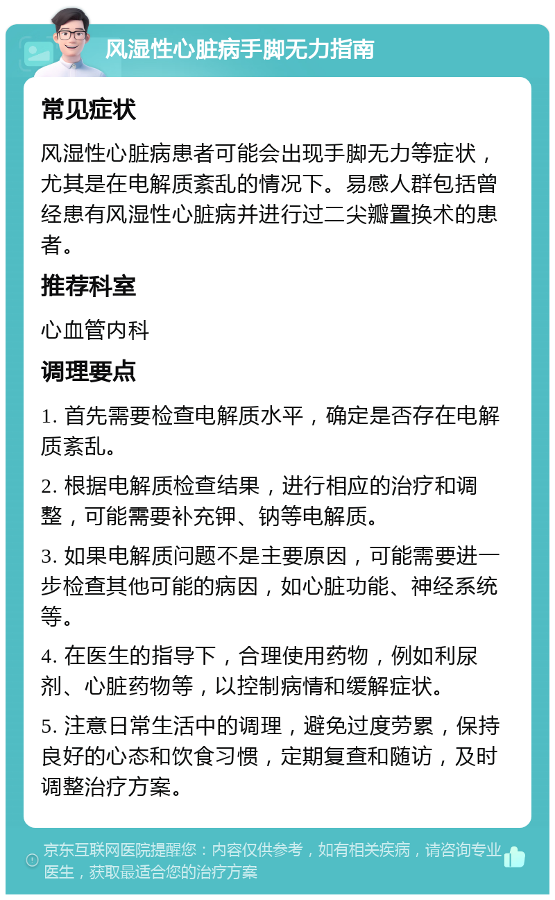 风湿性心脏病手脚无力指南 常见症状 风湿性心脏病患者可能会出现手脚无力等症状，尤其是在电解质紊乱的情况下。易感人群包括曾经患有风湿性心脏病并进行过二尖瓣置换术的患者。 推荐科室 心血管内科 调理要点 1. 首先需要检查电解质水平，确定是否存在电解质紊乱。 2. 根据电解质检查结果，进行相应的治疗和调整，可能需要补充钾、钠等电解质。 3. 如果电解质问题不是主要原因，可能需要进一步检查其他可能的病因，如心脏功能、神经系统等。 4. 在医生的指导下，合理使用药物，例如利尿剂、心脏药物等，以控制病情和缓解症状。 5. 注意日常生活中的调理，避免过度劳累，保持良好的心态和饮食习惯，定期复查和随访，及时调整治疗方案。