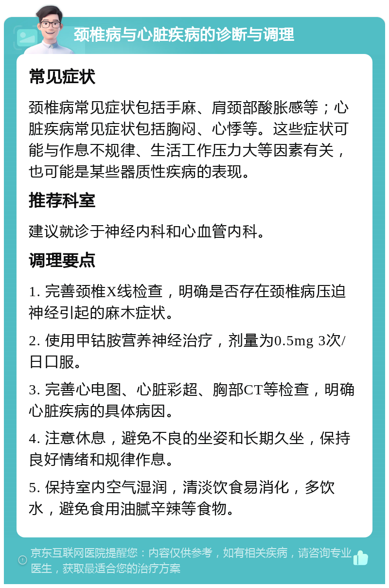 颈椎病与心脏疾病的诊断与调理 常见症状 颈椎病常见症状包括手麻、肩颈部酸胀感等；心脏疾病常见症状包括胸闷、心悸等。这些症状可能与作息不规律、生活工作压力大等因素有关，也可能是某些器质性疾病的表现。 推荐科室 建议就诊于神经内科和心血管内科。 调理要点 1. 完善颈椎X线检查，明确是否存在颈椎病压迫神经引起的麻木症状。 2. 使用甲钴胺营养神经治疗，剂量为0.5mg 3次/日口服。 3. 完善心电图、心脏彩超、胸部CT等检查，明确心脏疾病的具体病因。 4. 注意休息，避免不良的坐姿和长期久坐，保持良好情绪和规律作息。 5. 保持室内空气湿润，清淡饮食易消化，多饮水，避免食用油腻辛辣等食物。