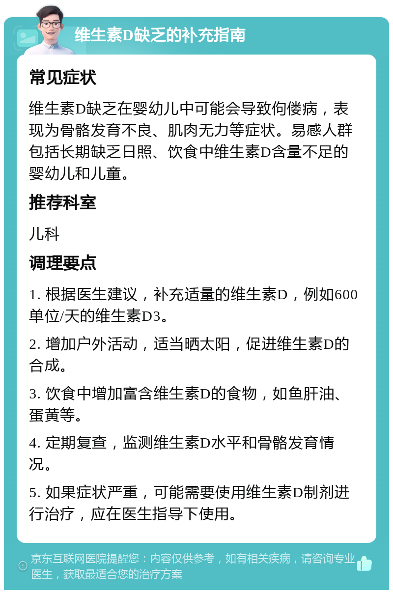 维生素D缺乏的补充指南 常见症状 维生素D缺乏在婴幼儿中可能会导致佝偻病，表现为骨骼发育不良、肌肉无力等症状。易感人群包括长期缺乏日照、饮食中维生素D含量不足的婴幼儿和儿童。 推荐科室 儿科 调理要点 1. 根据医生建议，补充适量的维生素D，例如600单位/天的维生素D3。 2. 增加户外活动，适当晒太阳，促进维生素D的合成。 3. 饮食中增加富含维生素D的食物，如鱼肝油、蛋黄等。 4. 定期复查，监测维生素D水平和骨骼发育情况。 5. 如果症状严重，可能需要使用维生素D制剂进行治疗，应在医生指导下使用。