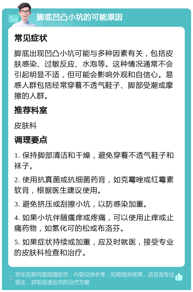 脚底凹凸小坑的可能原因 常见症状 脚底出现凹凸小坑可能与多种因素有关，包括皮肤感染、过敏反应、水泡等。这种情况通常不会引起明显不适，但可能会影响外观和自信心。易感人群包括经常穿着不透气鞋子、脚部受潮或摩擦的人群。 推荐科室 皮肤科 调理要点 1. 保持脚部清洁和干燥，避免穿着不透气鞋子和袜子。 2. 使用抗真菌或抗细菌药膏，如克霉唑或红霉素软膏，根据医生建议使用。 3. 避免挤压或刮擦小坑，以防感染加重。 4. 如果小坑伴随瘙痒或疼痛，可以使用止痒或止痛药物，如氢化可的松或布洛芬。 5. 如果症状持续或加重，应及时就医，接受专业的皮肤科检查和治疗。