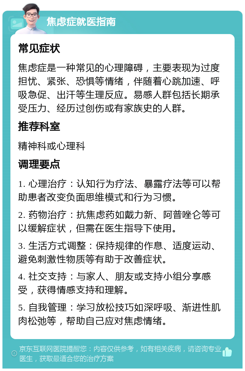 焦虑症就医指南 常见症状 焦虑症是一种常见的心理障碍，主要表现为过度担忧、紧张、恐惧等情绪，伴随着心跳加速、呼吸急促、出汗等生理反应。易感人群包括长期承受压力、经历过创伤或有家族史的人群。 推荐科室 精神科或心理科 调理要点 1. 心理治疗：认知行为疗法、暴露疗法等可以帮助患者改变负面思维模式和行为习惯。 2. 药物治疗：抗焦虑药如戴力新、阿普唑仑等可以缓解症状，但需在医生指导下使用。 3. 生活方式调整：保持规律的作息、适度运动、避免刺激性物质等有助于改善症状。 4. 社交支持：与家人、朋友或支持小组分享感受，获得情感支持和理解。 5. 自我管理：学习放松技巧如深呼吸、渐进性肌肉松弛等，帮助自己应对焦虑情绪。