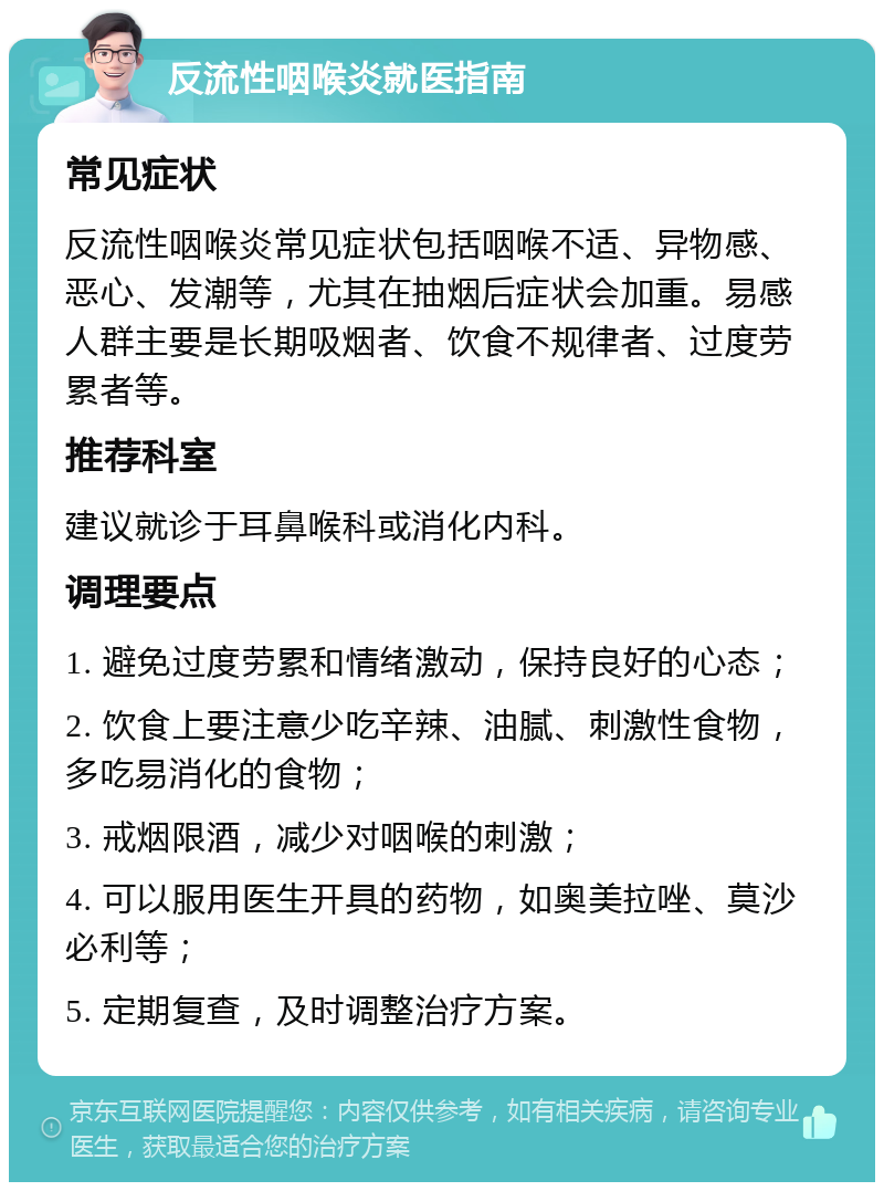 反流性咽喉炎就医指南 常见症状 反流性咽喉炎常见症状包括咽喉不适、异物感、恶心、发潮等，尤其在抽烟后症状会加重。易感人群主要是长期吸烟者、饮食不规律者、过度劳累者等。 推荐科室 建议就诊于耳鼻喉科或消化内科。 调理要点 1. 避免过度劳累和情绪激动，保持良好的心态； 2. 饮食上要注意少吃辛辣、油腻、刺激性食物，多吃易消化的食物； 3. 戒烟限酒，减少对咽喉的刺激； 4. 可以服用医生开具的药物，如奥美拉唑、莫沙必利等； 5. 定期复查，及时调整治疗方案。