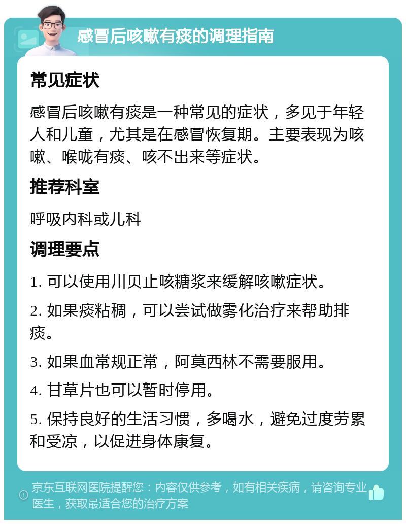 感冒后咳嗽有痰的调理指南 常见症状 感冒后咳嗽有痰是一种常见的症状，多见于年轻人和儿童，尤其是在感冒恢复期。主要表现为咳嗽、喉咙有痰、咳不出来等症状。 推荐科室 呼吸内科或儿科 调理要点 1. 可以使用川贝止咳糖浆来缓解咳嗽症状。 2. 如果痰粘稠，可以尝试做雾化治疗来帮助排痰。 3. 如果血常规正常，阿莫西林不需要服用。 4. 甘草片也可以暂时停用。 5. 保持良好的生活习惯，多喝水，避免过度劳累和受凉，以促进身体康复。