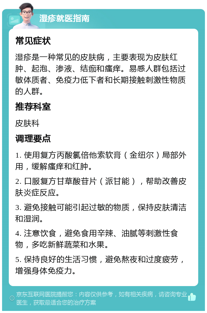 湿疹就医指南 常见症状 湿疹是一种常见的皮肤病，主要表现为皮肤红肿、起泡、渗液、结痂和瘙痒。易感人群包括过敏体质者、免疫力低下者和长期接触刺激性物质的人群。 推荐科室 皮肤科 调理要点 1. 使用复方丙酸氯倍他索软膏（金纽尔）局部外用，缓解瘙痒和红肿。 2. 口服复方甘草酸苷片（派甘能），帮助改善皮肤炎症反应。 3. 避免接触可能引起过敏的物质，保持皮肤清洁和湿润。 4. 注意饮食，避免食用辛辣、油腻等刺激性食物，多吃新鲜蔬菜和水果。 5. 保持良好的生活习惯，避免熬夜和过度疲劳，增强身体免疫力。