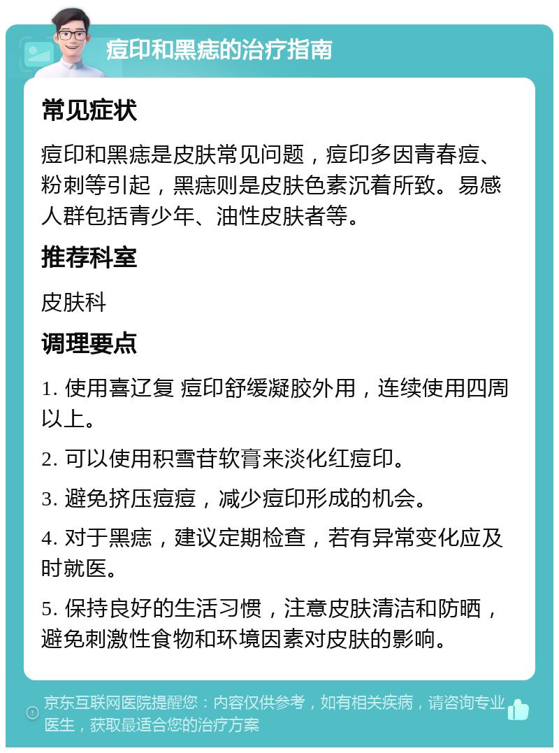 痘印和黑痣的治疗指南 常见症状 痘印和黑痣是皮肤常见问题，痘印多因青春痘、粉刺等引起，黑痣则是皮肤色素沉着所致。易感人群包括青少年、油性皮肤者等。 推荐科室 皮肤科 调理要点 1. 使用喜辽复 痘印舒缓凝胶外用，连续使用四周以上。 2. 可以使用积雪苷软膏来淡化红痘印。 3. 避免挤压痘痘，减少痘印形成的机会。 4. 对于黑痣，建议定期检查，若有异常变化应及时就医。 5. 保持良好的生活习惯，注意皮肤清洁和防晒，避免刺激性食物和环境因素对皮肤的影响。