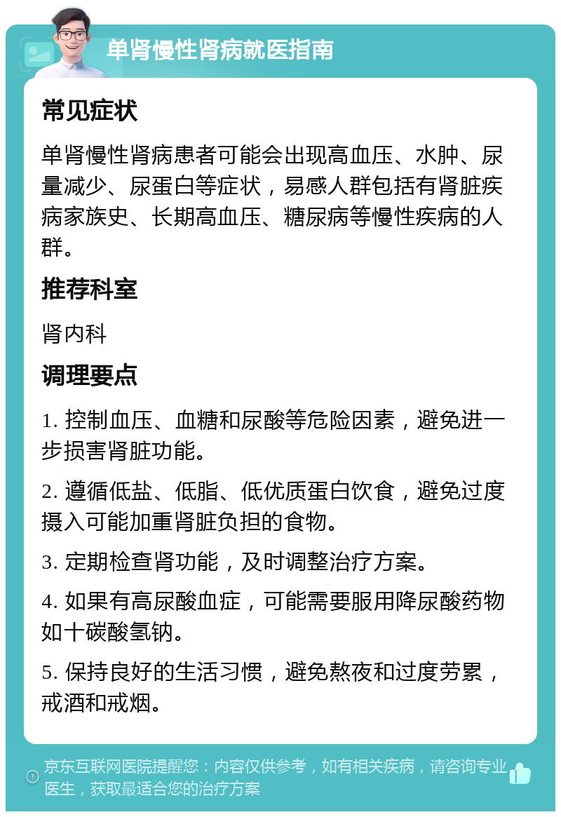 单肾慢性肾病就医指南 常见症状 单肾慢性肾病患者可能会出现高血压、水肿、尿量减少、尿蛋白等症状，易感人群包括有肾脏疾病家族史、长期高血压、糖尿病等慢性疾病的人群。 推荐科室 肾内科 调理要点 1. 控制血压、血糖和尿酸等危险因素，避免进一步损害肾脏功能。 2. 遵循低盐、低脂、低优质蛋白饮食，避免过度摄入可能加重肾脏负担的食物。 3. 定期检查肾功能，及时调整治疗方案。 4. 如果有高尿酸血症，可能需要服用降尿酸药物如十碳酸氢钠。 5. 保持良好的生活习惯，避免熬夜和过度劳累，戒酒和戒烟。