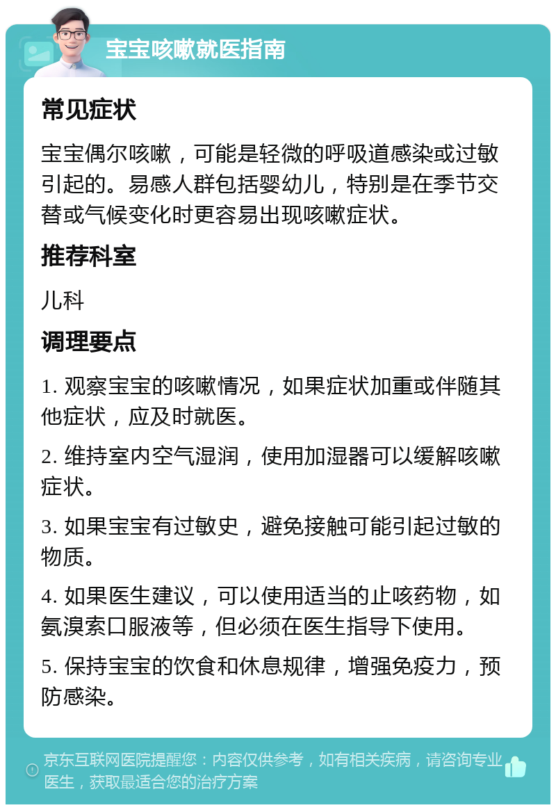 宝宝咳嗽就医指南 常见症状 宝宝偶尔咳嗽，可能是轻微的呼吸道感染或过敏引起的。易感人群包括婴幼儿，特别是在季节交替或气候变化时更容易出现咳嗽症状。 推荐科室 儿科 调理要点 1. 观察宝宝的咳嗽情况，如果症状加重或伴随其他症状，应及时就医。 2. 维持室内空气湿润，使用加湿器可以缓解咳嗽症状。 3. 如果宝宝有过敏史，避免接触可能引起过敏的物质。 4. 如果医生建议，可以使用适当的止咳药物，如氨溴索口服液等，但必须在医生指导下使用。 5. 保持宝宝的饮食和休息规律，增强免疫力，预防感染。