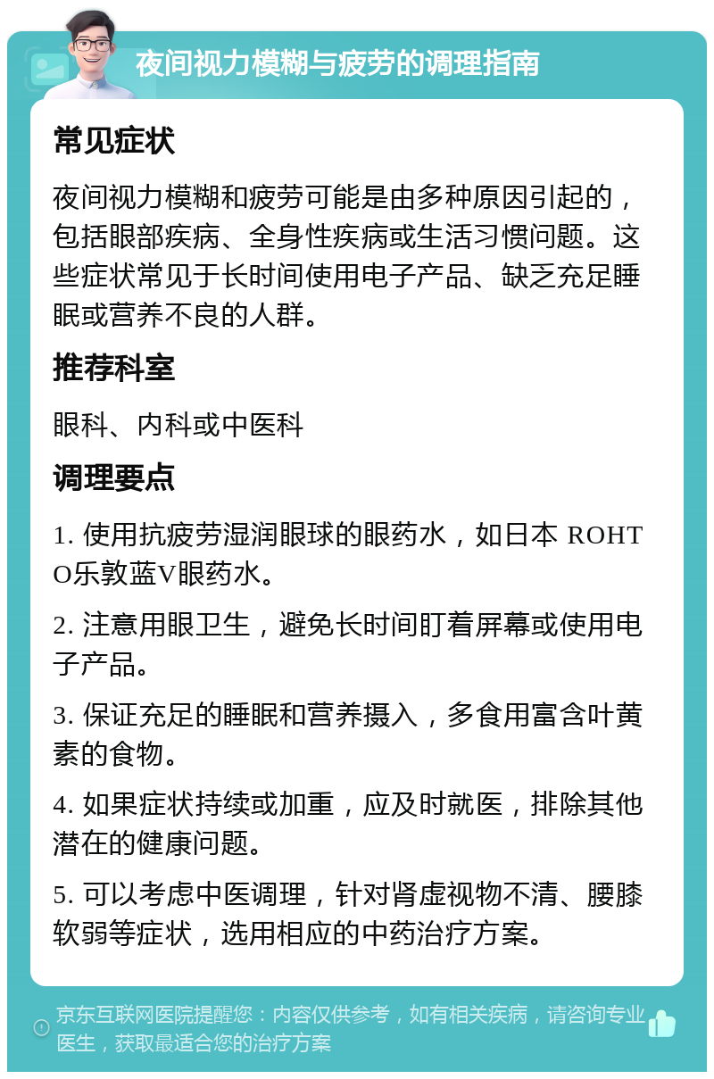 夜间视力模糊与疲劳的调理指南 常见症状 夜间视力模糊和疲劳可能是由多种原因引起的，包括眼部疾病、全身性疾病或生活习惯问题。这些症状常见于长时间使用电子产品、缺乏充足睡眠或营养不良的人群。 推荐科室 眼科、内科或中医科 调理要点 1. 使用抗疲劳湿润眼球的眼药水，如日本 ROHTO乐敦蓝V眼药水。 2. 注意用眼卫生，避免长时间盯着屏幕或使用电子产品。 3. 保证充足的睡眠和营养摄入，多食用富含叶黄素的食物。 4. 如果症状持续或加重，应及时就医，排除其他潜在的健康问题。 5. 可以考虑中医调理，针对肾虚视物不清、腰膝软弱等症状，选用相应的中药治疗方案。