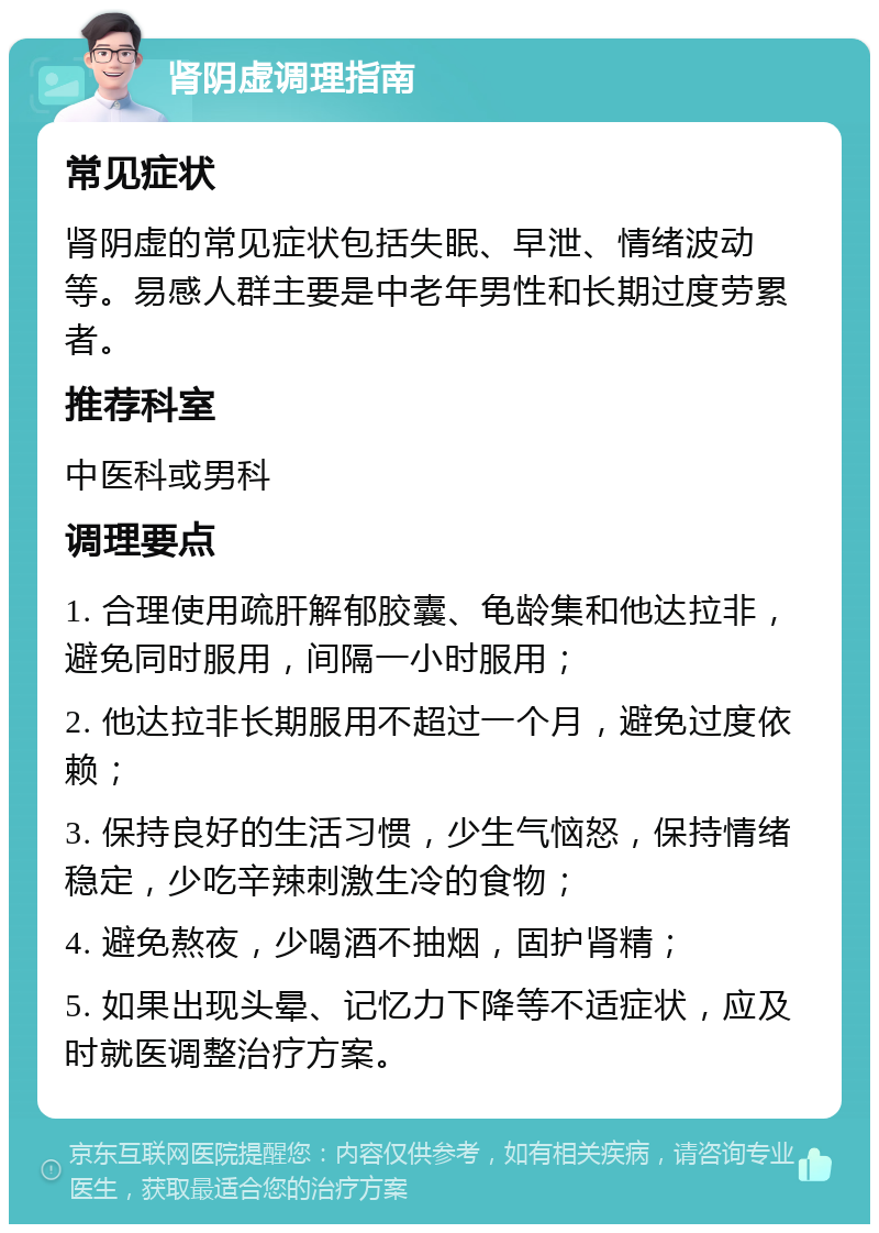 肾阴虚调理指南 常见症状 肾阴虚的常见症状包括失眠、早泄、情绪波动等。易感人群主要是中老年男性和长期过度劳累者。 推荐科室 中医科或男科 调理要点 1. 合理使用疏肝解郁胶囊、龟龄集和他达拉非，避免同时服用，间隔一小时服用； 2. 他达拉非长期服用不超过一个月，避免过度依赖； 3. 保持良好的生活习惯，少生气恼怒，保持情绪稳定，少吃辛辣刺激生冷的食物； 4. 避免熬夜，少喝酒不抽烟，固护肾精； 5. 如果出现头晕、记忆力下降等不适症状，应及时就医调整治疗方案。