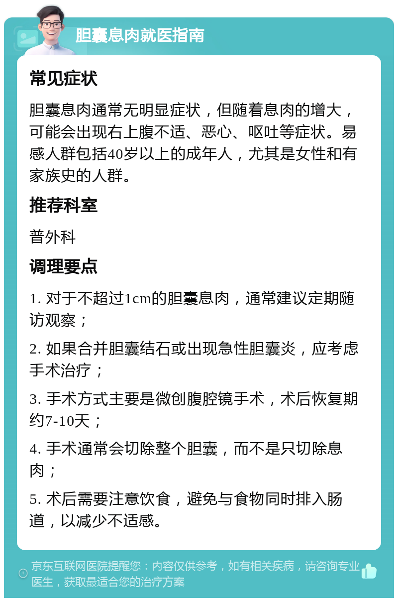 胆囊息肉就医指南 常见症状 胆囊息肉通常无明显症状，但随着息肉的增大，可能会出现右上腹不适、恶心、呕吐等症状。易感人群包括40岁以上的成年人，尤其是女性和有家族史的人群。 推荐科室 普外科 调理要点 1. 对于不超过1cm的胆囊息肉，通常建议定期随访观察； 2. 如果合并胆囊结石或出现急性胆囊炎，应考虑手术治疗； 3. 手术方式主要是微创腹腔镜手术，术后恢复期约7-10天； 4. 手术通常会切除整个胆囊，而不是只切除息肉； 5. 术后需要注意饮食，避免与食物同时排入肠道，以减少不适感。