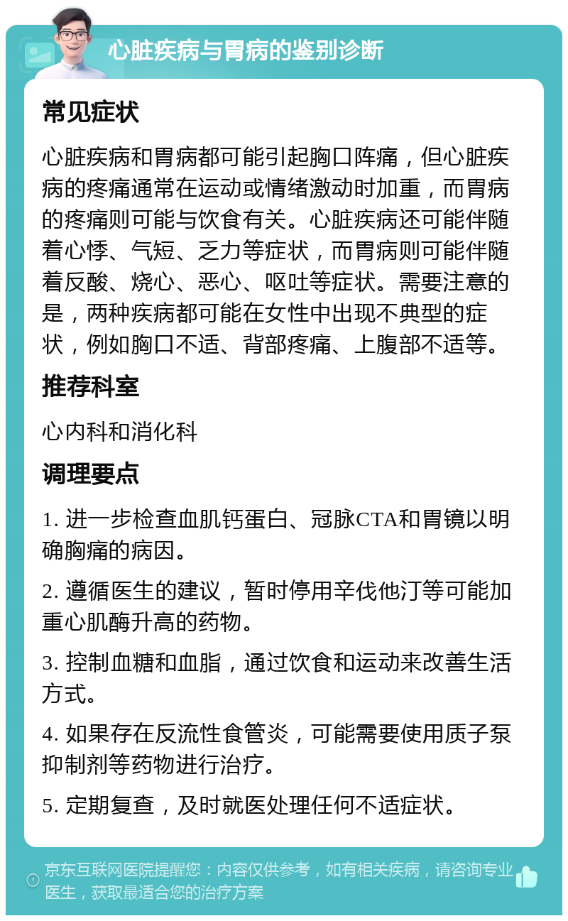 心脏疾病与胃病的鉴别诊断 常见症状 心脏疾病和胃病都可能引起胸口阵痛，但心脏疾病的疼痛通常在运动或情绪激动时加重，而胃病的疼痛则可能与饮食有关。心脏疾病还可能伴随着心悸、气短、乏力等症状，而胃病则可能伴随着反酸、烧心、恶心、呕吐等症状。需要注意的是，两种疾病都可能在女性中出现不典型的症状，例如胸口不适、背部疼痛、上腹部不适等。 推荐科室 心内科和消化科 调理要点 1. 进一步检查血肌钙蛋白、冠脉CTA和胃镜以明确胸痛的病因。 2. 遵循医生的建议，暂时停用辛伐他汀等可能加重心肌酶升高的药物。 3. 控制血糖和血脂，通过饮食和运动来改善生活方式。 4. 如果存在反流性食管炎，可能需要使用质子泵抑制剂等药物进行治疗。 5. 定期复查，及时就医处理任何不适症状。