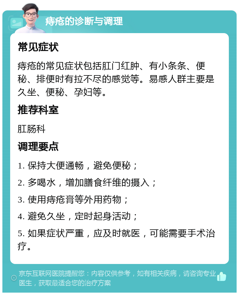 痔疮的诊断与调理 常见症状 痔疮的常见症状包括肛门红肿、有小条条、便秘、排便时有拉不尽的感觉等。易感人群主要是久坐、便秘、孕妇等。 推荐科室 肛肠科 调理要点 1. 保持大便通畅，避免便秘； 2. 多喝水，增加膳食纤维的摄入； 3. 使用痔疮膏等外用药物； 4. 避免久坐，定时起身活动； 5. 如果症状严重，应及时就医，可能需要手术治疗。