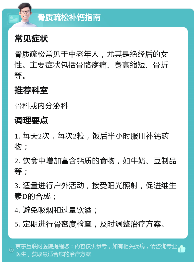 骨质疏松补钙指南 常见症状 骨质疏松常见于中老年人，尤其是绝经后的女性。主要症状包括骨骼疼痛、身高缩短、骨折等。 推荐科室 骨科或内分泌科 调理要点 1. 每天2次，每次2粒，饭后半小时服用补钙药物； 2. 饮食中增加富含钙质的食物，如牛奶、豆制品等； 3. 适量进行户外活动，接受阳光照射，促进维生素D的合成； 4. 避免吸烟和过量饮酒； 5. 定期进行骨密度检查，及时调整治疗方案。