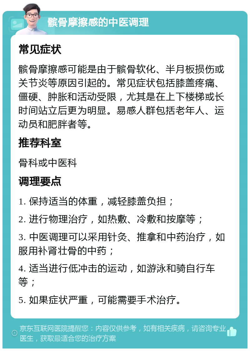 髌骨摩擦感的中医调理 常见症状 髌骨摩擦感可能是由于髌骨软化、半月板损伤或关节炎等原因引起的。常见症状包括膝盖疼痛、僵硬、肿胀和活动受限，尤其是在上下楼梯或长时间站立后更为明显。易感人群包括老年人、运动员和肥胖者等。 推荐科室 骨科或中医科 调理要点 1. 保持适当的体重，减轻膝盖负担； 2. 进行物理治疗，如热敷、冷敷和按摩等； 3. 中医调理可以采用针灸、推拿和中药治疗，如服用补肾壮骨的中药； 4. 适当进行低冲击的运动，如游泳和骑自行车等； 5. 如果症状严重，可能需要手术治疗。