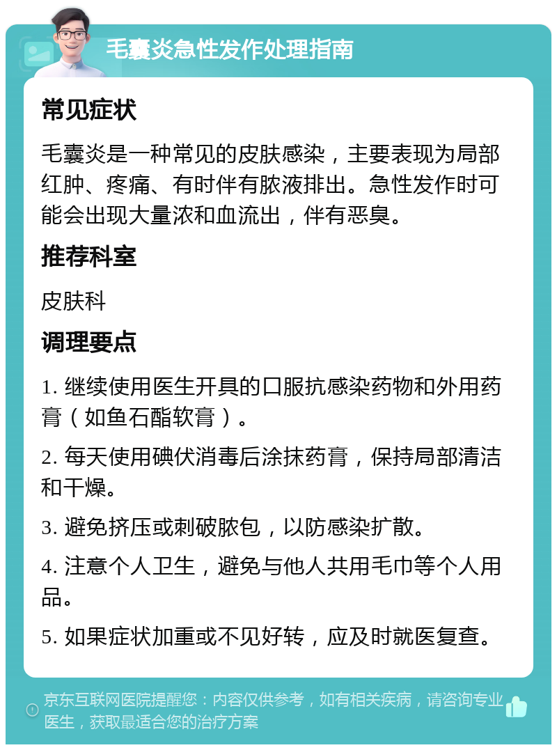 毛囊炎急性发作处理指南 常见症状 毛囊炎是一种常见的皮肤感染，主要表现为局部红肿、疼痛、有时伴有脓液排出。急性发作时可能会出现大量浓和血流出，伴有恶臭。 推荐科室 皮肤科 调理要点 1. 继续使用医生开具的口服抗感染药物和外用药膏（如鱼石酯软膏）。 2. 每天使用碘伏消毒后涂抹药膏，保持局部清洁和干燥。 3. 避免挤压或刺破脓包，以防感染扩散。 4. 注意个人卫生，避免与他人共用毛巾等个人用品。 5. 如果症状加重或不见好转，应及时就医复查。