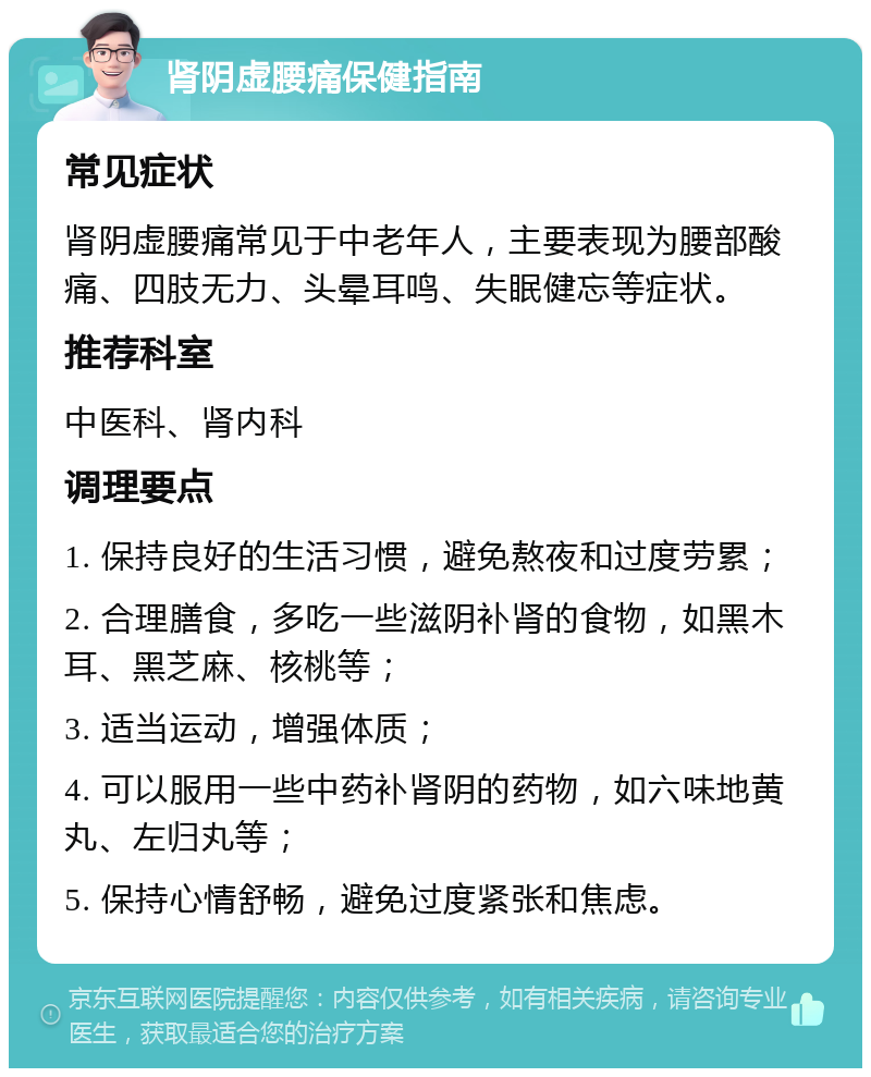 肾阴虚腰痛保健指南 常见症状 肾阴虚腰痛常见于中老年人，主要表现为腰部酸痛、四肢无力、头晕耳鸣、失眠健忘等症状。 推荐科室 中医科、肾内科 调理要点 1. 保持良好的生活习惯，避免熬夜和过度劳累； 2. 合理膳食，多吃一些滋阴补肾的食物，如黑木耳、黑芝麻、核桃等； 3. 适当运动，增强体质； 4. 可以服用一些中药补肾阴的药物，如六味地黄丸、左归丸等； 5. 保持心情舒畅，避免过度紧张和焦虑。