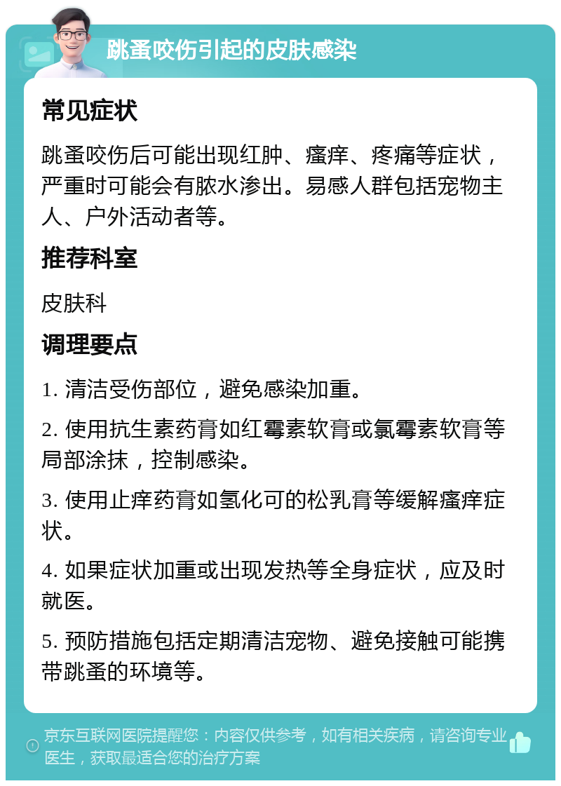 跳蚤咬伤引起的皮肤感染 常见症状 跳蚤咬伤后可能出现红肿、瘙痒、疼痛等症状，严重时可能会有脓水渗出。易感人群包括宠物主人、户外活动者等。 推荐科室 皮肤科 调理要点 1. 清洁受伤部位，避免感染加重。 2. 使用抗生素药膏如红霉素软膏或氯霉素软膏等局部涂抹，控制感染。 3. 使用止痒药膏如氢化可的松乳膏等缓解瘙痒症状。 4. 如果症状加重或出现发热等全身症状，应及时就医。 5. 预防措施包括定期清洁宠物、避免接触可能携带跳蚤的环境等。