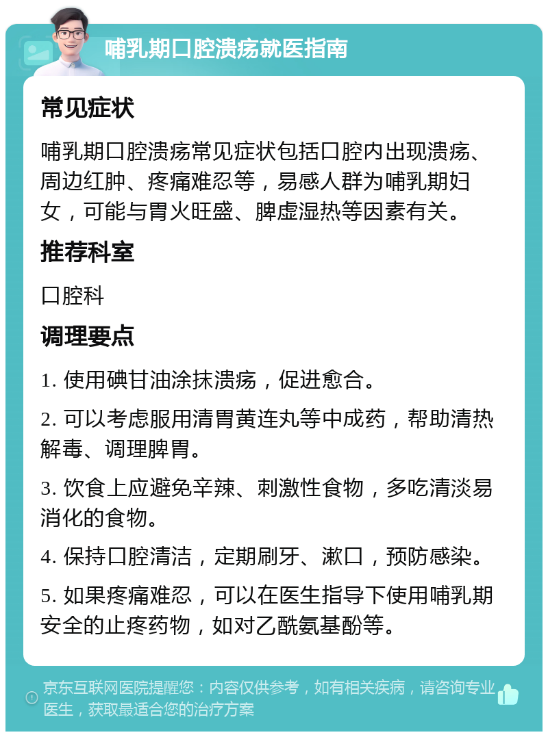 哺乳期口腔溃疡就医指南 常见症状 哺乳期口腔溃疡常见症状包括口腔内出现溃疡、周边红肿、疼痛难忍等，易感人群为哺乳期妇女，可能与胃火旺盛、脾虚湿热等因素有关。 推荐科室 口腔科 调理要点 1. 使用碘甘油涂抹溃疡，促进愈合。 2. 可以考虑服用清胃黄连丸等中成药，帮助清热解毒、调理脾胃。 3. 饮食上应避免辛辣、刺激性食物，多吃清淡易消化的食物。 4. 保持口腔清洁，定期刷牙、漱口，预防感染。 5. 如果疼痛难忍，可以在医生指导下使用哺乳期安全的止疼药物，如对乙酰氨基酚等。