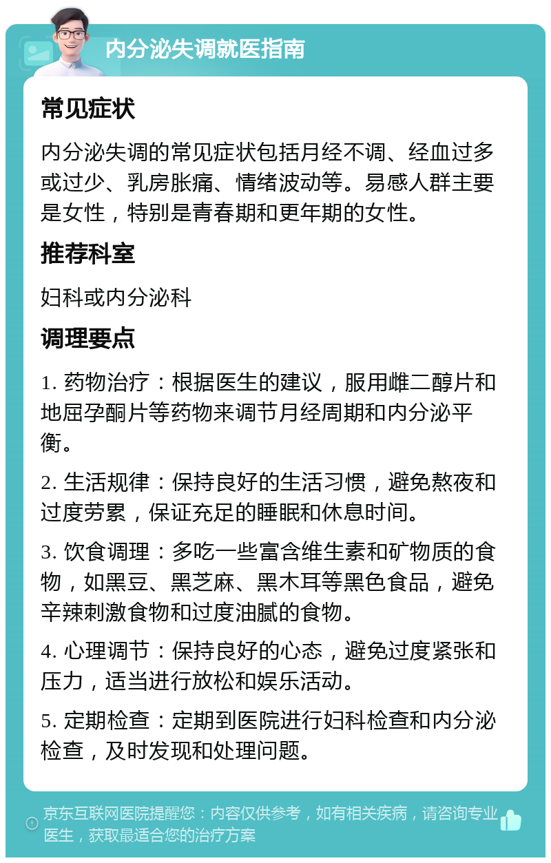 内分泌失调就医指南 常见症状 内分泌失调的常见症状包括月经不调、经血过多或过少、乳房胀痛、情绪波动等。易感人群主要是女性，特别是青春期和更年期的女性。 推荐科室 妇科或内分泌科 调理要点 1. 药物治疗：根据医生的建议，服用雌二醇片和地屈孕酮片等药物来调节月经周期和内分泌平衡。 2. 生活规律：保持良好的生活习惯，避免熬夜和过度劳累，保证充足的睡眠和休息时间。 3. 饮食调理：多吃一些富含维生素和矿物质的食物，如黑豆、黑芝麻、黑木耳等黑色食品，避免辛辣刺激食物和过度油腻的食物。 4. 心理调节：保持良好的心态，避免过度紧张和压力，适当进行放松和娱乐活动。 5. 定期检查：定期到医院进行妇科检查和内分泌检查，及时发现和处理问题。