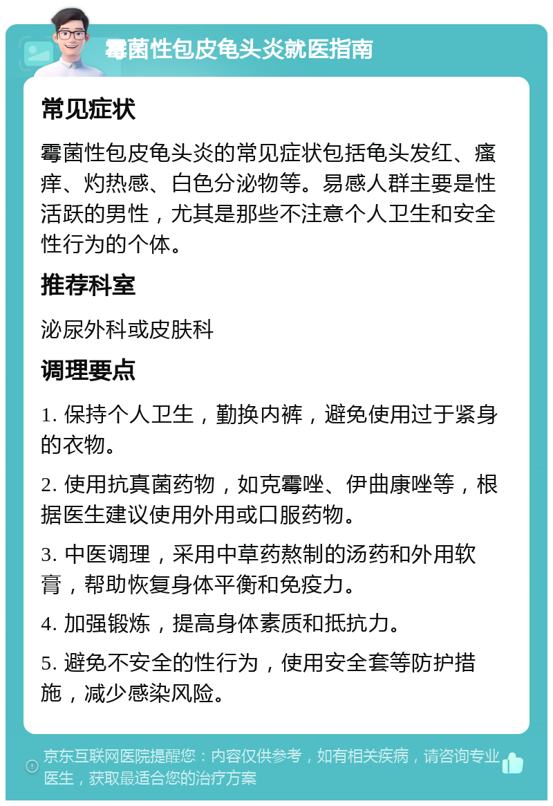 霉菌性包皮龟头炎就医指南 常见症状 霉菌性包皮龟头炎的常见症状包括龟头发红、瘙痒、灼热感、白色分泌物等。易感人群主要是性活跃的男性，尤其是那些不注意个人卫生和安全性行为的个体。 推荐科室 泌尿外科或皮肤科 调理要点 1. 保持个人卫生，勤换内裤，避免使用过于紧身的衣物。 2. 使用抗真菌药物，如克霉唑、伊曲康唑等，根据医生建议使用外用或口服药物。 3. 中医调理，采用中草药熬制的汤药和外用软膏，帮助恢复身体平衡和免疫力。 4. 加强锻炼，提高身体素质和抵抗力。 5. 避免不安全的性行为，使用安全套等防护措施，减少感染风险。