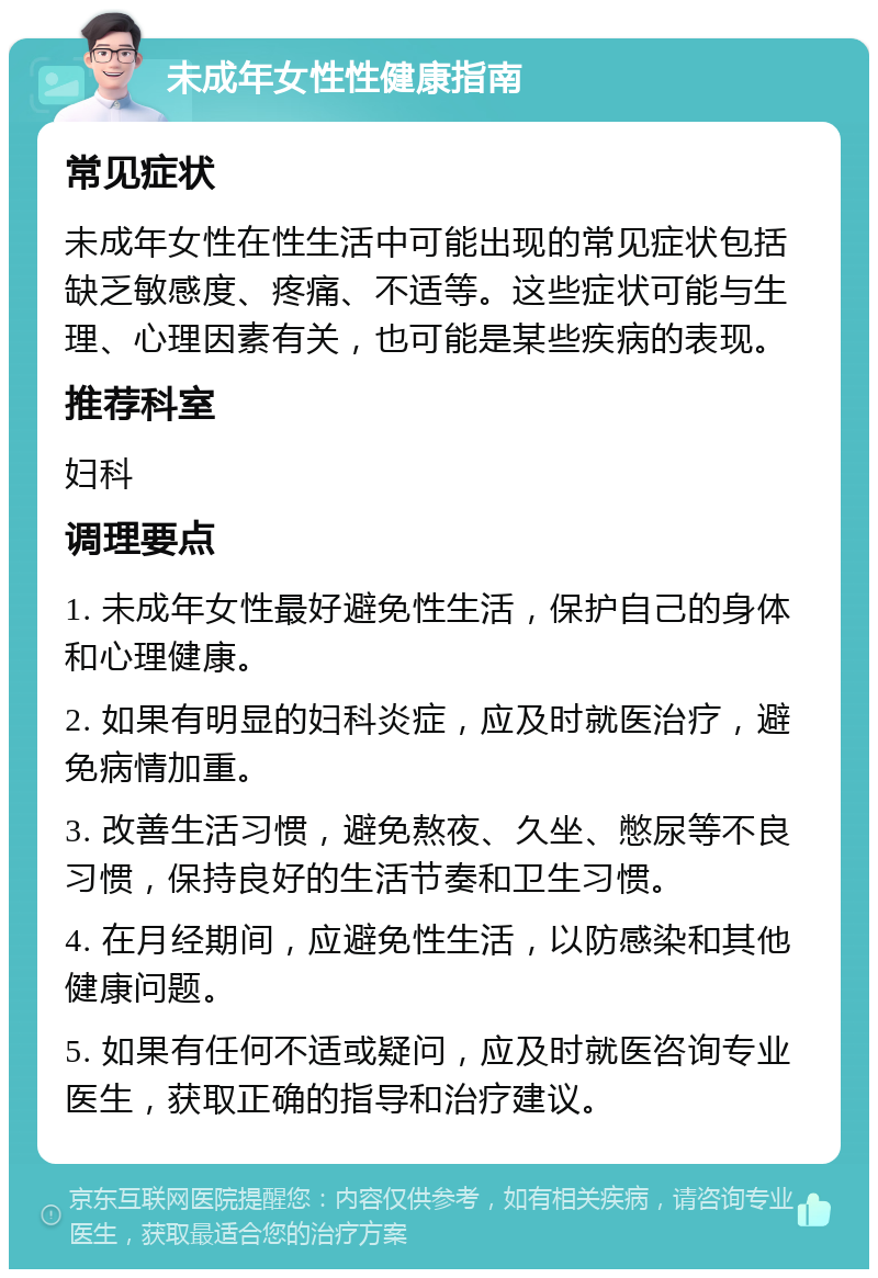 未成年女性性健康指南 常见症状 未成年女性在性生活中可能出现的常见症状包括缺乏敏感度、疼痛、不适等。这些症状可能与生理、心理因素有关，也可能是某些疾病的表现。 推荐科室 妇科 调理要点 1. 未成年女性最好避免性生活，保护自己的身体和心理健康。 2. 如果有明显的妇科炎症，应及时就医治疗，避免病情加重。 3. 改善生活习惯，避免熬夜、久坐、憋尿等不良习惯，保持良好的生活节奏和卫生习惯。 4. 在月经期间，应避免性生活，以防感染和其他健康问题。 5. 如果有任何不适或疑问，应及时就医咨询专业医生，获取正确的指导和治疗建议。