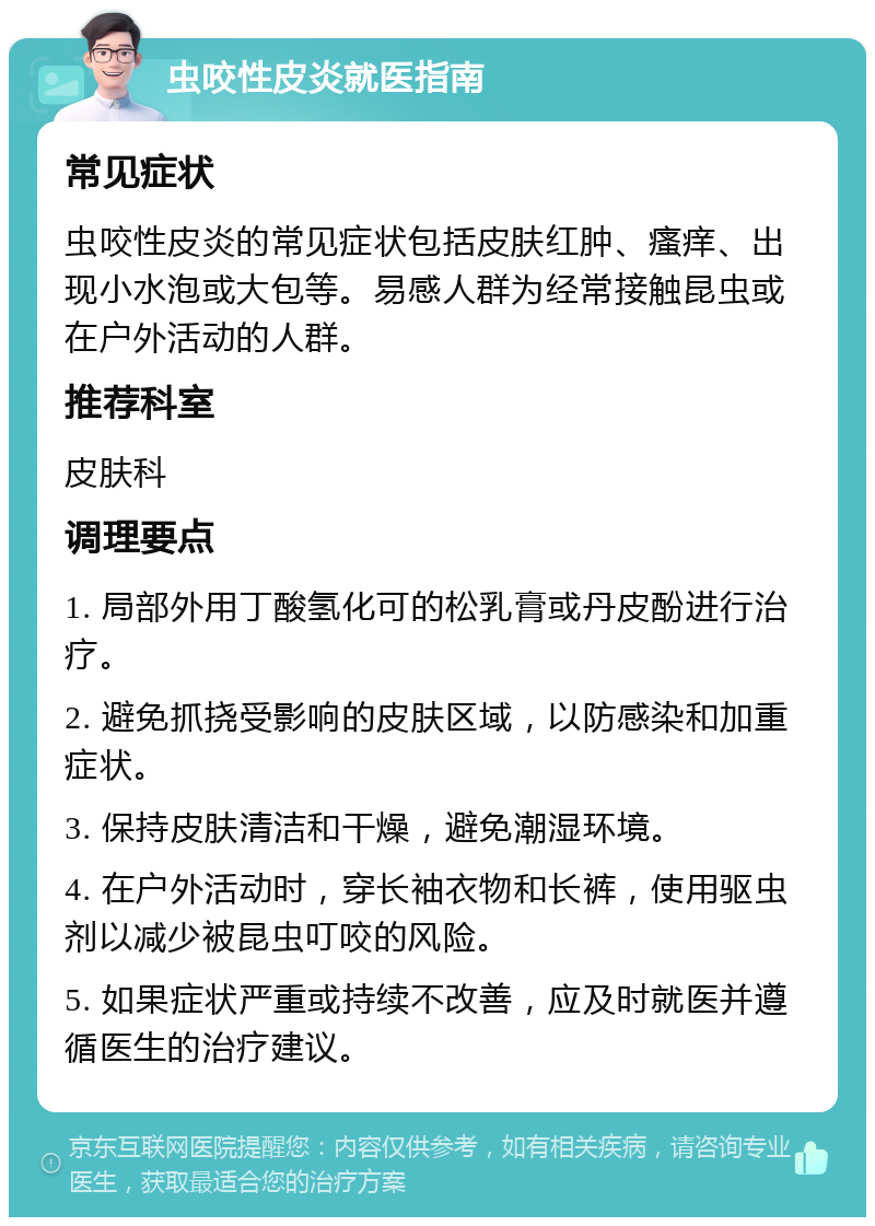 虫咬性皮炎就医指南 常见症状 虫咬性皮炎的常见症状包括皮肤红肿、瘙痒、出现小水泡或大包等。易感人群为经常接触昆虫或在户外活动的人群。 推荐科室 皮肤科 调理要点 1. 局部外用丁酸氢化可的松乳膏或丹皮酚进行治疗。 2. 避免抓挠受影响的皮肤区域，以防感染和加重症状。 3. 保持皮肤清洁和干燥，避免潮湿环境。 4. 在户外活动时，穿长袖衣物和长裤，使用驱虫剂以减少被昆虫叮咬的风险。 5. 如果症状严重或持续不改善，应及时就医并遵循医生的治疗建议。