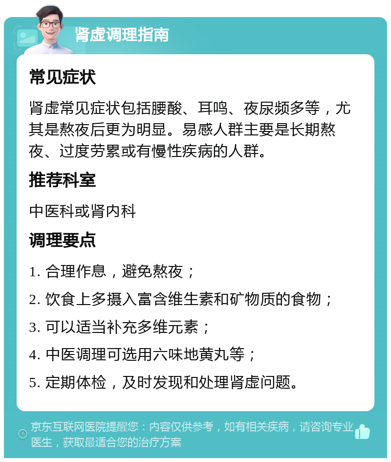 肾虚调理指南 常见症状 肾虚常见症状包括腰酸、耳鸣、夜尿频多等，尤其是熬夜后更为明显。易感人群主要是长期熬夜、过度劳累或有慢性疾病的人群。 推荐科室 中医科或肾内科 调理要点 1. 合理作息，避免熬夜； 2. 饮食上多摄入富含维生素和矿物质的食物； 3. 可以适当补充多维元素； 4. 中医调理可选用六味地黄丸等； 5. 定期体检，及时发现和处理肾虚问题。