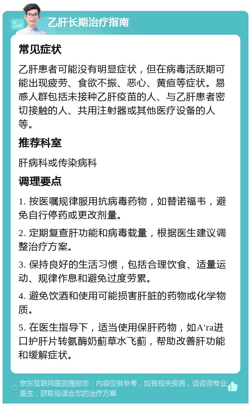 乙肝长期治疗指南 常见症状 乙肝患者可能没有明显症状，但在病毒活跃期可能出现疲劳、食欲不振、恶心、黄疸等症状。易感人群包括未接种乙肝疫苗的人、与乙肝患者密切接触的人、共用注射器或其他医疗设备的人等。 推荐科室 肝病科或传染病科 调理要点 1. 按医嘱规律服用抗病毒药物，如替诺福韦，避免自行停药或更改剂量。 2. 定期复查肝功能和病毒载量，根据医生建议调整治疗方案。 3. 保持良好的生活习惯，包括合理饮食、适量运动、规律作息和避免过度劳累。 4. 避免饮酒和使用可能损害肝脏的药物或化学物质。 5. 在医生指导下，适当使用保肝药物，如A'ra进口护肝片转氨酶奶蓟草水飞蓟，帮助改善肝功能和缓解症状。