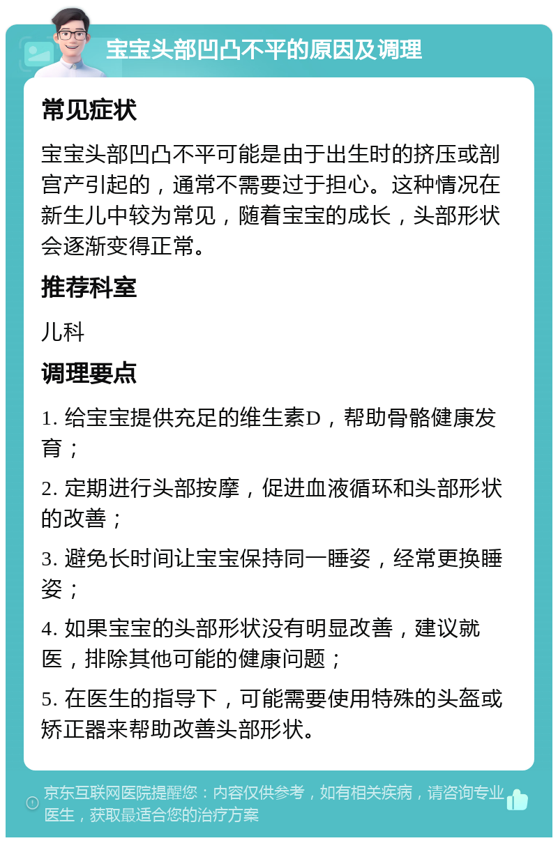 宝宝头部凹凸不平的原因及调理 常见症状 宝宝头部凹凸不平可能是由于出生时的挤压或剖宫产引起的，通常不需要过于担心。这种情况在新生儿中较为常见，随着宝宝的成长，头部形状会逐渐变得正常。 推荐科室 儿科 调理要点 1. 给宝宝提供充足的维生素D，帮助骨骼健康发育； 2. 定期进行头部按摩，促进血液循环和头部形状的改善； 3. 避免长时间让宝宝保持同一睡姿，经常更换睡姿； 4. 如果宝宝的头部形状没有明显改善，建议就医，排除其他可能的健康问题； 5. 在医生的指导下，可能需要使用特殊的头盔或矫正器来帮助改善头部形状。