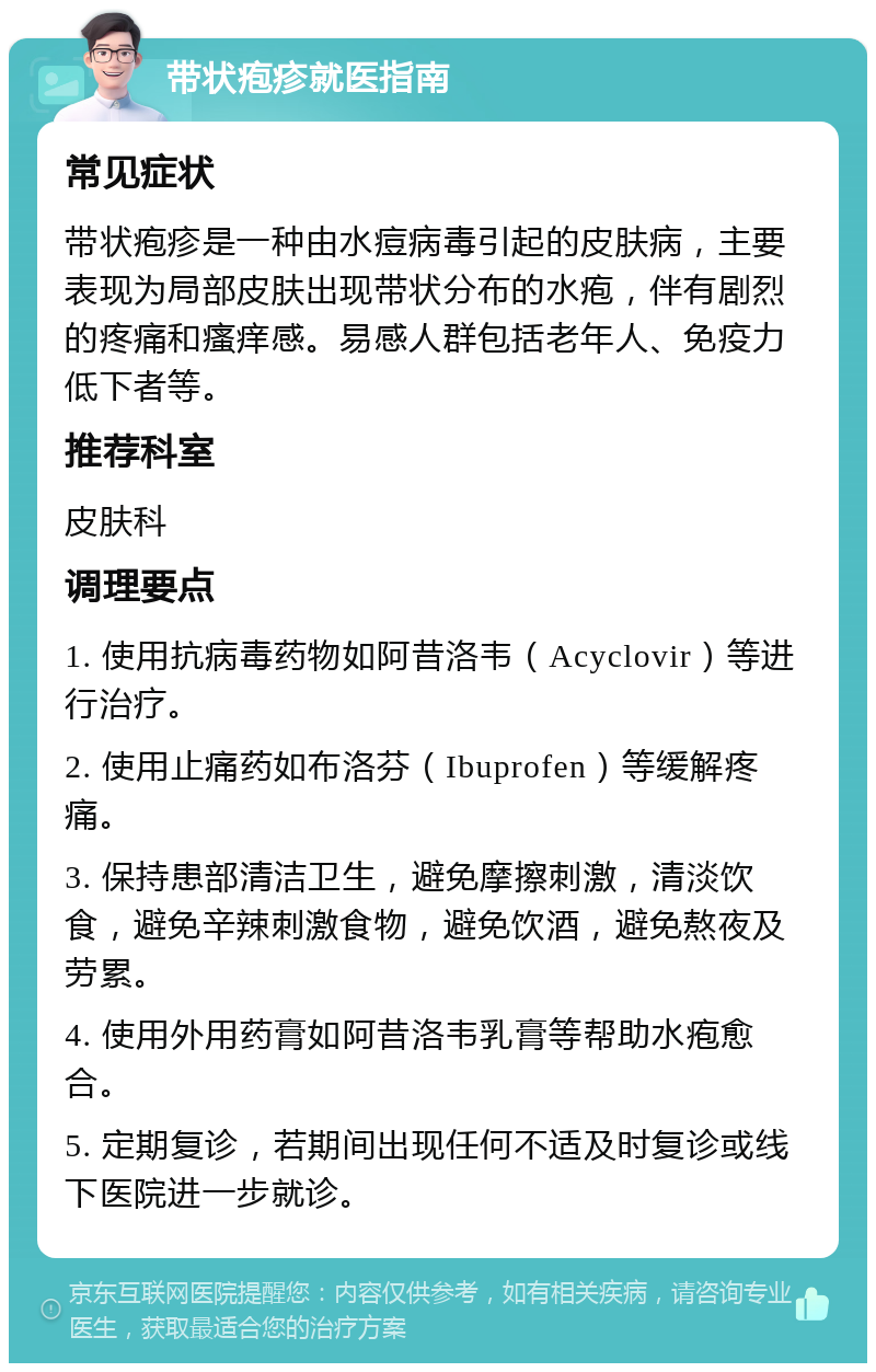 带状疱疹就医指南 常见症状 带状疱疹是一种由水痘病毒引起的皮肤病，主要表现为局部皮肤出现带状分布的水疱，伴有剧烈的疼痛和瘙痒感。易感人群包括老年人、免疫力低下者等。 推荐科室 皮肤科 调理要点 1. 使用抗病毒药物如阿昔洛韦（Acyclovir）等进行治疗。 2. 使用止痛药如布洛芬（Ibuprofen）等缓解疼痛。 3. 保持患部清洁卫生，避免摩擦刺激，清淡饮食，避免辛辣刺激食物，避免饮酒，避免熬夜及劳累。 4. 使用外用药膏如阿昔洛韦乳膏等帮助水疱愈合。 5. 定期复诊，若期间出现任何不适及时复诊或线下医院进一步就诊。