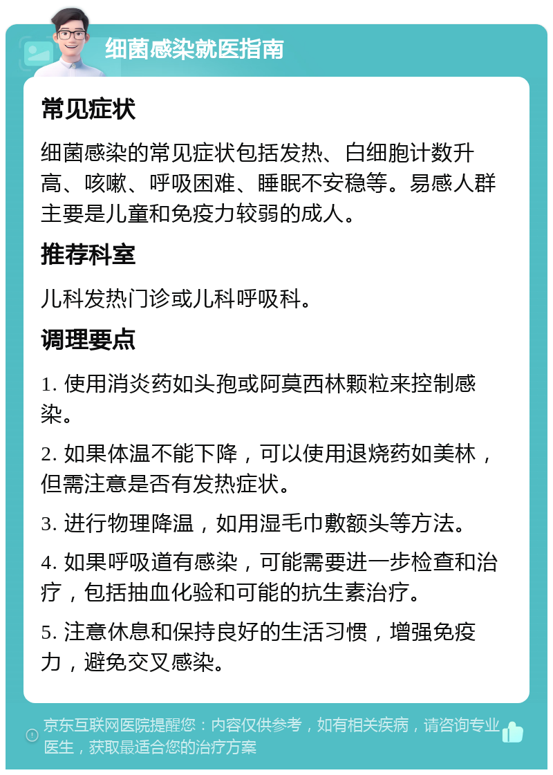 细菌感染就医指南 常见症状 细菌感染的常见症状包括发热、白细胞计数升高、咳嗽、呼吸困难、睡眠不安稳等。易感人群主要是儿童和免疫力较弱的成人。 推荐科室 儿科发热门诊或儿科呼吸科。 调理要点 1. 使用消炎药如头孢或阿莫西林颗粒来控制感染。 2. 如果体温不能下降，可以使用退烧药如美林，但需注意是否有发热症状。 3. 进行物理降温，如用湿毛巾敷额头等方法。 4. 如果呼吸道有感染，可能需要进一步检查和治疗，包括抽血化验和可能的抗生素治疗。 5. 注意休息和保持良好的生活习惯，增强免疫力，避免交叉感染。