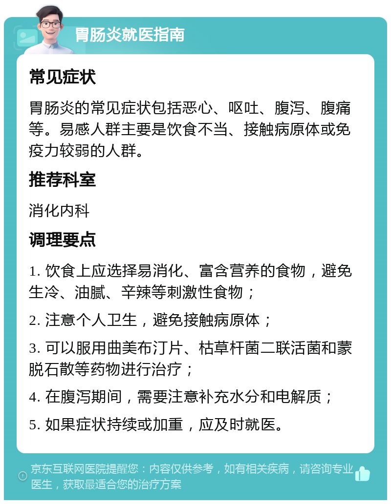 胃肠炎就医指南 常见症状 胃肠炎的常见症状包括恶心、呕吐、腹泻、腹痛等。易感人群主要是饮食不当、接触病原体或免疫力较弱的人群。 推荐科室 消化内科 调理要点 1. 饮食上应选择易消化、富含营养的食物，避免生冷、油腻、辛辣等刺激性食物； 2. 注意个人卫生，避免接触病原体； 3. 可以服用曲美布汀片、枯草杆菌二联活菌和蒙脱石散等药物进行治疗； 4. 在腹泻期间，需要注意补充水分和电解质； 5. 如果症状持续或加重，应及时就医。