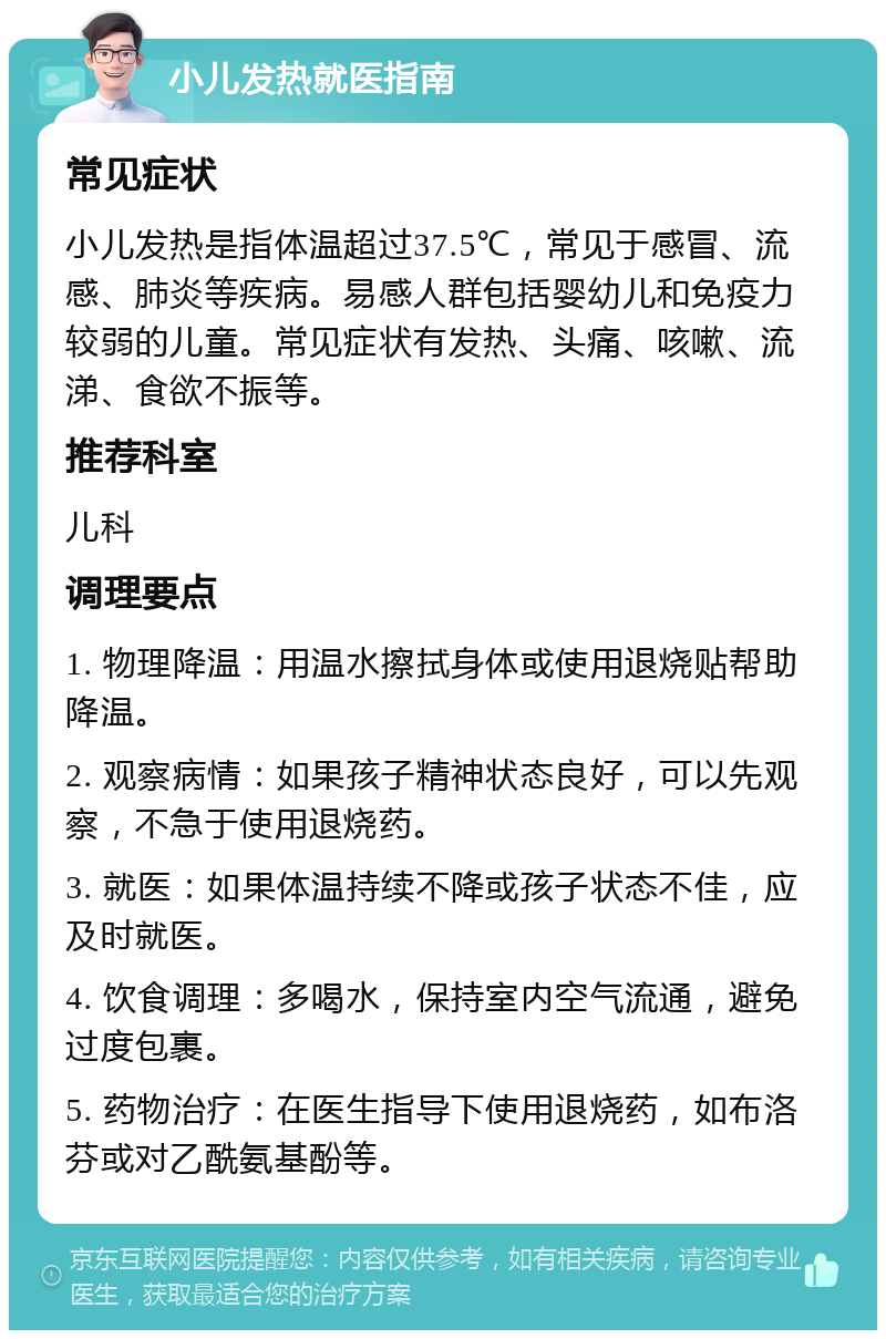 小儿发热就医指南 常见症状 小儿发热是指体温超过37.5℃，常见于感冒、流感、肺炎等疾病。易感人群包括婴幼儿和免疫力较弱的儿童。常见症状有发热、头痛、咳嗽、流涕、食欲不振等。 推荐科室 儿科 调理要点 1. 物理降温：用温水擦拭身体或使用退烧贴帮助降温。 2. 观察病情：如果孩子精神状态良好，可以先观察，不急于使用退烧药。 3. 就医：如果体温持续不降或孩子状态不佳，应及时就医。 4. 饮食调理：多喝水，保持室内空气流通，避免过度包裹。 5. 药物治疗：在医生指导下使用退烧药，如布洛芬或对乙酰氨基酚等。