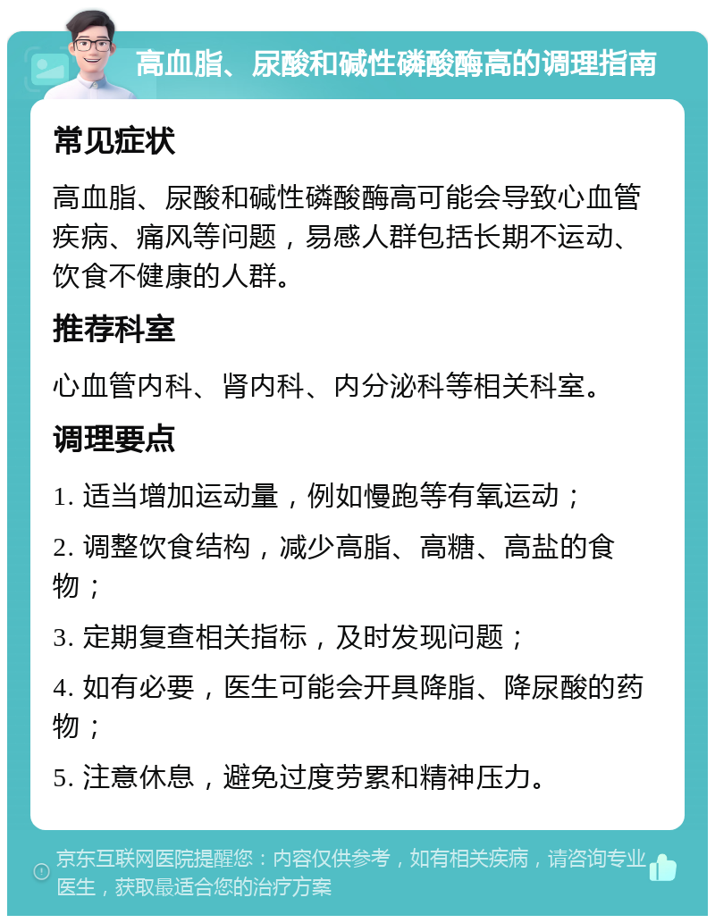 高血脂、尿酸和碱性磷酸酶高的调理指南 常见症状 高血脂、尿酸和碱性磷酸酶高可能会导致心血管疾病、痛风等问题，易感人群包括长期不运动、饮食不健康的人群。 推荐科室 心血管内科、肾内科、内分泌科等相关科室。 调理要点 1. 适当增加运动量，例如慢跑等有氧运动； 2. 调整饮食结构，减少高脂、高糖、高盐的食物； 3. 定期复查相关指标，及时发现问题； 4. 如有必要，医生可能会开具降脂、降尿酸的药物； 5. 注意休息，避免过度劳累和精神压力。