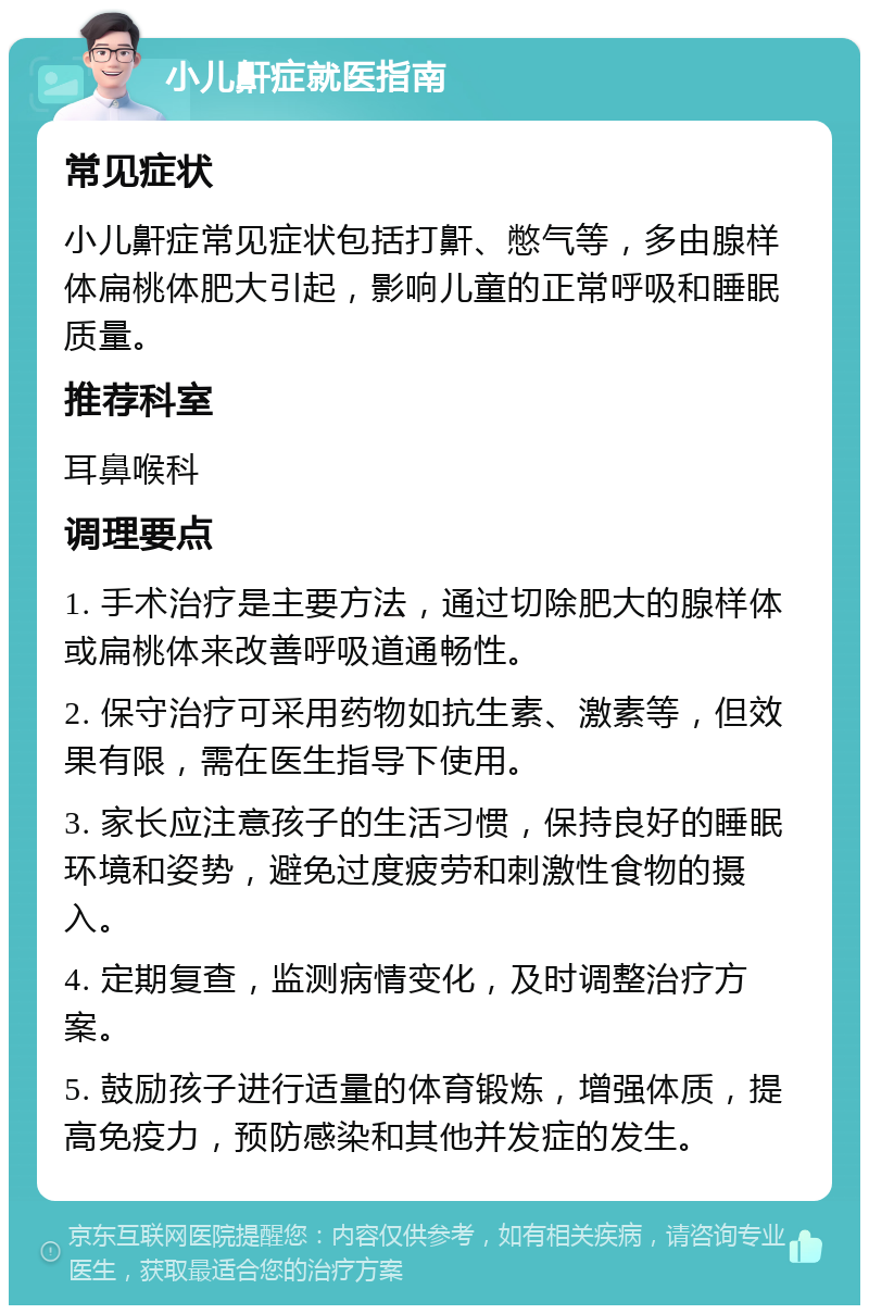 小儿鼾症就医指南 常见症状 小儿鼾症常见症状包括打鼾、憋气等，多由腺样体扁桃体肥大引起，影响儿童的正常呼吸和睡眠质量。 推荐科室 耳鼻喉科 调理要点 1. 手术治疗是主要方法，通过切除肥大的腺样体或扁桃体来改善呼吸道通畅性。 2. 保守治疗可采用药物如抗生素、激素等，但效果有限，需在医生指导下使用。 3. 家长应注意孩子的生活习惯，保持良好的睡眠环境和姿势，避免过度疲劳和刺激性食物的摄入。 4. 定期复查，监测病情变化，及时调整治疗方案。 5. 鼓励孩子进行适量的体育锻炼，增强体质，提高免疫力，预防感染和其他并发症的发生。