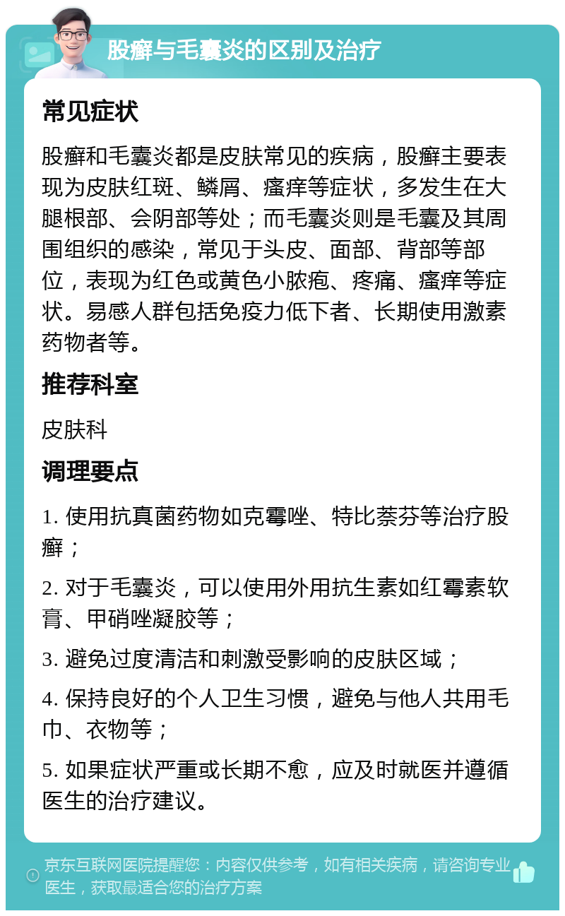 股癣与毛囊炎的区别及治疗 常见症状 股癣和毛囊炎都是皮肤常见的疾病，股癣主要表现为皮肤红斑、鳞屑、瘙痒等症状，多发生在大腿根部、会阴部等处；而毛囊炎则是毛囊及其周围组织的感染，常见于头皮、面部、背部等部位，表现为红色或黄色小脓疱、疼痛、瘙痒等症状。易感人群包括免疫力低下者、长期使用激素药物者等。 推荐科室 皮肤科 调理要点 1. 使用抗真菌药物如克霉唑、特比萘芬等治疗股癣； 2. 对于毛囊炎，可以使用外用抗生素如红霉素软膏、甲硝唑凝胶等； 3. 避免过度清洁和刺激受影响的皮肤区域； 4. 保持良好的个人卫生习惯，避免与他人共用毛巾、衣物等； 5. 如果症状严重或长期不愈，应及时就医并遵循医生的治疗建议。