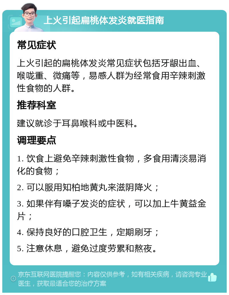 上火引起扁桃体发炎就医指南 常见症状 上火引起的扁桃体发炎常见症状包括牙龈出血、喉咙重、微痛等，易感人群为经常食用辛辣刺激性食物的人群。 推荐科室 建议就诊于耳鼻喉科或中医科。 调理要点 1. 饮食上避免辛辣刺激性食物，多食用清淡易消化的食物； 2. 可以服用知柏地黄丸来滋阴降火； 3. 如果伴有嗓子发炎的症状，可以加上牛黄益金片； 4. 保持良好的口腔卫生，定期刷牙； 5. 注意休息，避免过度劳累和熬夜。