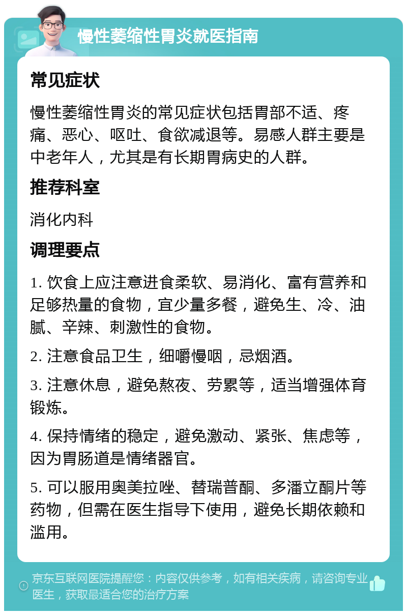 慢性萎缩性胃炎就医指南 常见症状 慢性萎缩性胃炎的常见症状包括胃部不适、疼痛、恶心、呕吐、食欲减退等。易感人群主要是中老年人，尤其是有长期胃病史的人群。 推荐科室 消化内科 调理要点 1. 饮食上应注意进食柔软、易消化、富有营养和足够热量的食物，宜少量多餐，避免生、冷、油腻、辛辣、刺激性的食物。 2. 注意食品卫生，细嚼慢咽，忌烟酒。 3. 注意休息，避免熬夜、劳累等，适当增强体育锻炼。 4. 保持情绪的稳定，避免激动、紧张、焦虑等，因为胃肠道是情绪器官。 5. 可以服用奥美拉唑、替瑞普酮、多潘立酮片等药物，但需在医生指导下使用，避免长期依赖和滥用。