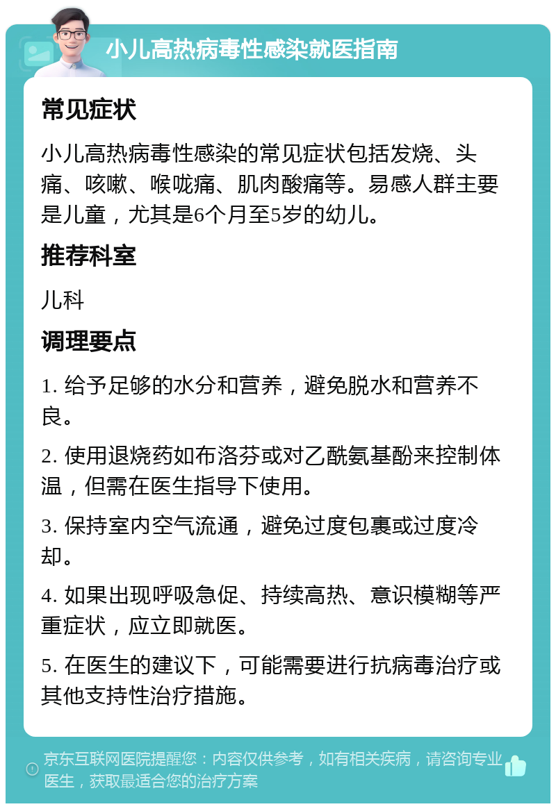 小儿高热病毒性感染就医指南 常见症状 小儿高热病毒性感染的常见症状包括发烧、头痛、咳嗽、喉咙痛、肌肉酸痛等。易感人群主要是儿童，尤其是6个月至5岁的幼儿。 推荐科室 儿科 调理要点 1. 给予足够的水分和营养，避免脱水和营养不良。 2. 使用退烧药如布洛芬或对乙酰氨基酚来控制体温，但需在医生指导下使用。 3. 保持室内空气流通，避免过度包裹或过度冷却。 4. 如果出现呼吸急促、持续高热、意识模糊等严重症状，应立即就医。 5. 在医生的建议下，可能需要进行抗病毒治疗或其他支持性治疗措施。