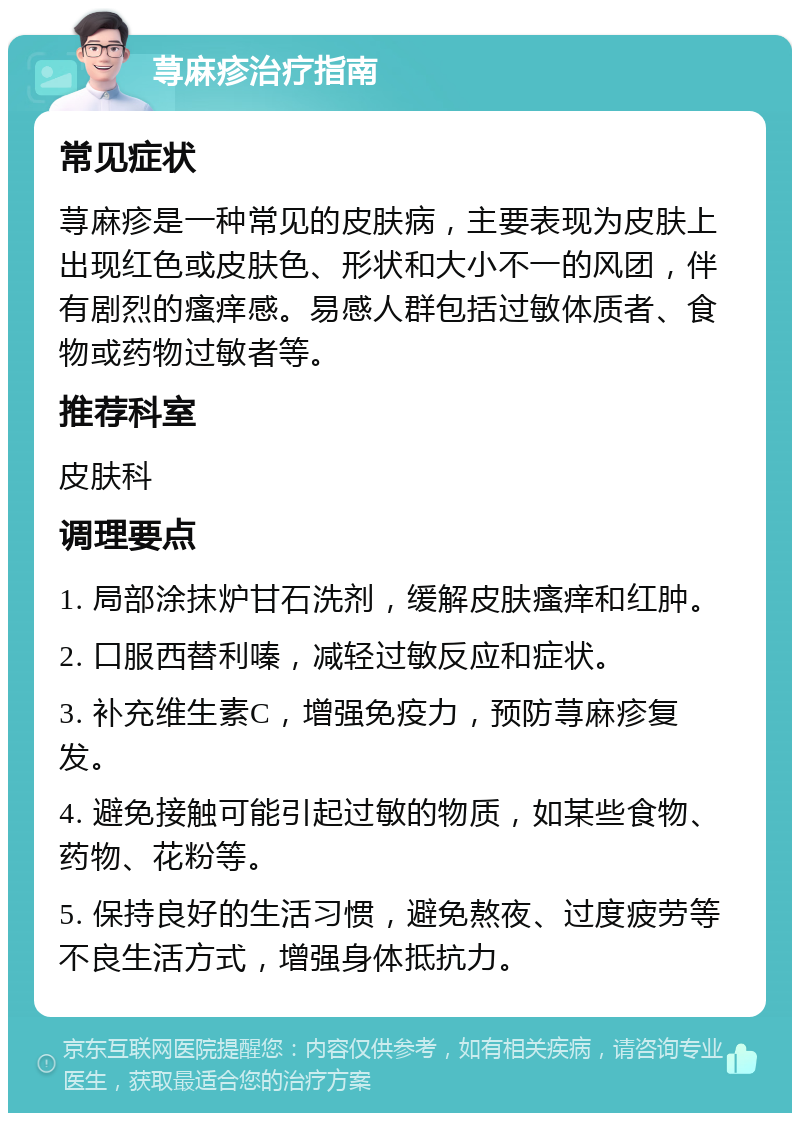 荨麻疹治疗指南 常见症状 荨麻疹是一种常见的皮肤病，主要表现为皮肤上出现红色或皮肤色、形状和大小不一的风团，伴有剧烈的瘙痒感。易感人群包括过敏体质者、食物或药物过敏者等。 推荐科室 皮肤科 调理要点 1. 局部涂抹炉甘石洗剂，缓解皮肤瘙痒和红肿。 2. 口服西替利嗪，减轻过敏反应和症状。 3. 补充维生素C，增强免疫力，预防荨麻疹复发。 4. 避免接触可能引起过敏的物质，如某些食物、药物、花粉等。 5. 保持良好的生活习惯，避免熬夜、过度疲劳等不良生活方式，增强身体抵抗力。