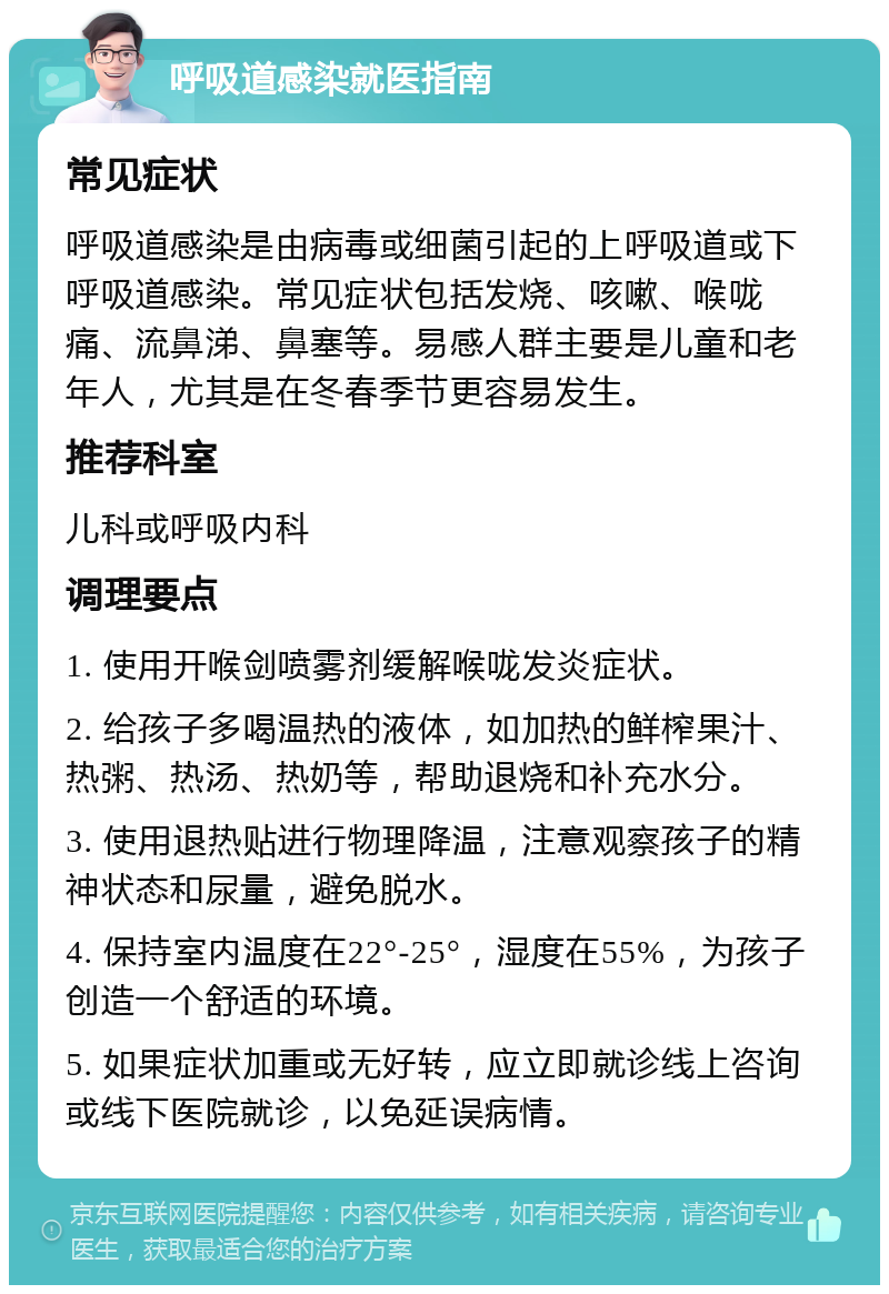 呼吸道感染就医指南 常见症状 呼吸道感染是由病毒或细菌引起的上呼吸道或下呼吸道感染。常见症状包括发烧、咳嗽、喉咙痛、流鼻涕、鼻塞等。易感人群主要是儿童和老年人，尤其是在冬春季节更容易发生。 推荐科室 儿科或呼吸内科 调理要点 1. 使用开喉剑喷雾剂缓解喉咙发炎症状。 2. 给孩子多喝温热的液体，如加热的鲜榨果汁、热粥、热汤、热奶等，帮助退烧和补充水分。 3. 使用退热贴进行物理降温，注意观察孩子的精神状态和尿量，避免脱水。 4. 保持室内温度在22°-25°，湿度在55%，为孩子创造一个舒适的环境。 5. 如果症状加重或无好转，应立即就诊线上咨询或线下医院就诊，以免延误病情。