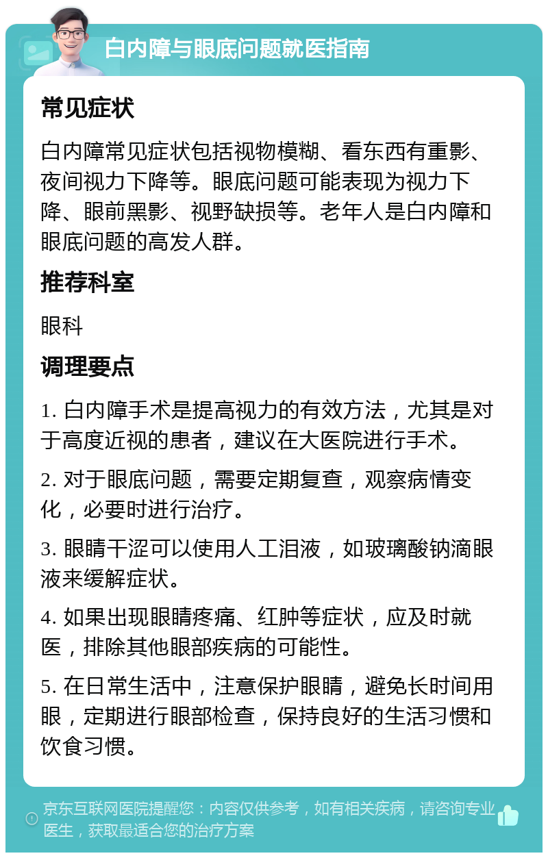 白内障与眼底问题就医指南 常见症状 白内障常见症状包括视物模糊、看东西有重影、夜间视力下降等。眼底问题可能表现为视力下降、眼前黑影、视野缺损等。老年人是白内障和眼底问题的高发人群。 推荐科室 眼科 调理要点 1. 白内障手术是提高视力的有效方法，尤其是对于高度近视的患者，建议在大医院进行手术。 2. 对于眼底问题，需要定期复查，观察病情变化，必要时进行治疗。 3. 眼睛干涩可以使用人工泪液，如玻璃酸钠滴眼液来缓解症状。 4. 如果出现眼睛疼痛、红肿等症状，应及时就医，排除其他眼部疾病的可能性。 5. 在日常生活中，注意保护眼睛，避免长时间用眼，定期进行眼部检查，保持良好的生活习惯和饮食习惯。