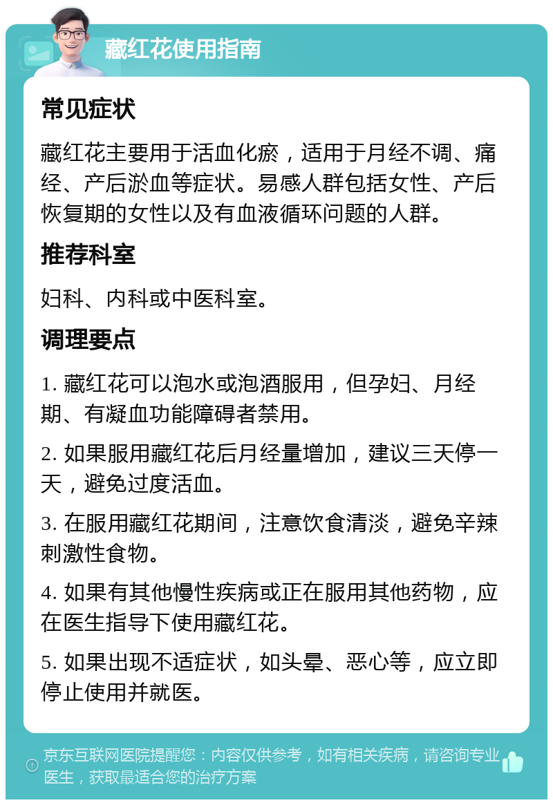 藏红花使用指南 常见症状 藏红花主要用于活血化瘀，适用于月经不调、痛经、产后淤血等症状。易感人群包括女性、产后恢复期的女性以及有血液循环问题的人群。 推荐科室 妇科、内科或中医科室。 调理要点 1. 藏红花可以泡水或泡酒服用，但孕妇、月经期、有凝血功能障碍者禁用。 2. 如果服用藏红花后月经量增加，建议三天停一天，避免过度活血。 3. 在服用藏红花期间，注意饮食清淡，避免辛辣刺激性食物。 4. 如果有其他慢性疾病或正在服用其他药物，应在医生指导下使用藏红花。 5. 如果出现不适症状，如头晕、恶心等，应立即停止使用并就医。