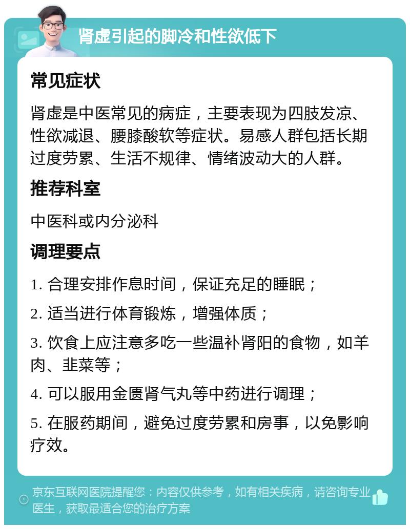 肾虚引起的脚冷和性欲低下 常见症状 肾虚是中医常见的病症，主要表现为四肢发凉、性欲减退、腰膝酸软等症状。易感人群包括长期过度劳累、生活不规律、情绪波动大的人群。 推荐科室 中医科或内分泌科 调理要点 1. 合理安排作息时间，保证充足的睡眠； 2. 适当进行体育锻炼，增强体质； 3. 饮食上应注意多吃一些温补肾阳的食物，如羊肉、韭菜等； 4. 可以服用金匮肾气丸等中药进行调理； 5. 在服药期间，避免过度劳累和房事，以免影响疗效。