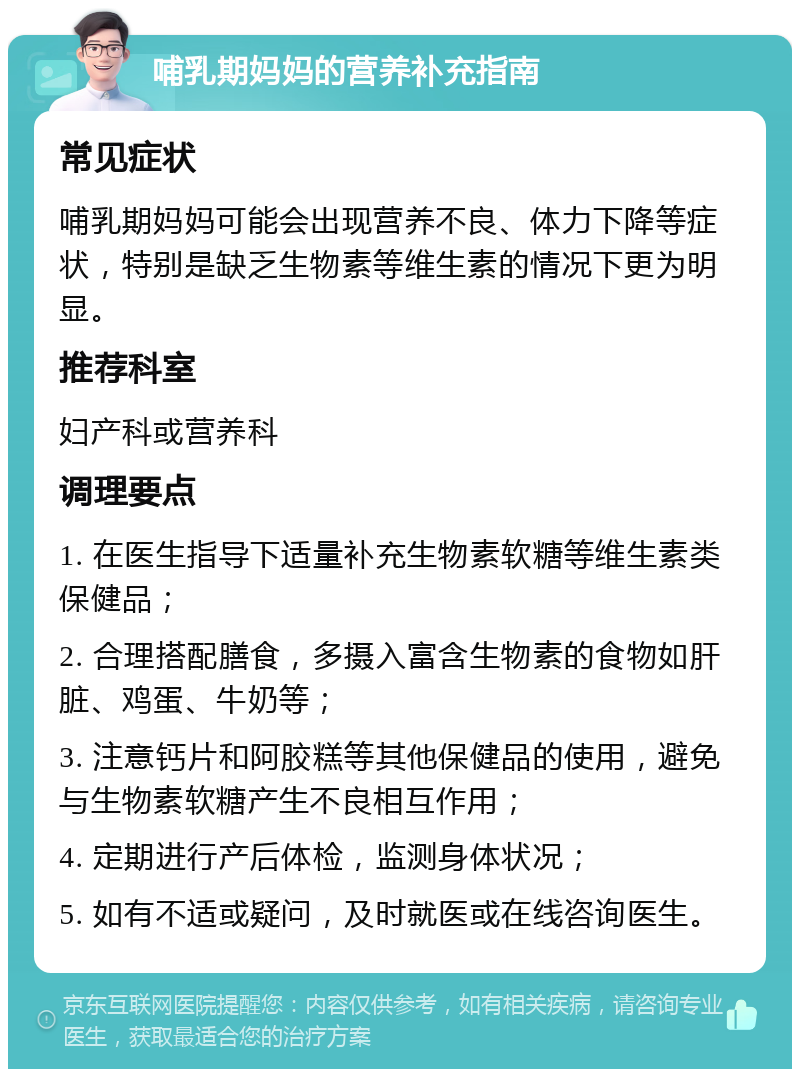 哺乳期妈妈的营养补充指南 常见症状 哺乳期妈妈可能会出现营养不良、体力下降等症状，特别是缺乏生物素等维生素的情况下更为明显。 推荐科室 妇产科或营养科 调理要点 1. 在医生指导下适量补充生物素软糖等维生素类保健品； 2. 合理搭配膳食，多摄入富含生物素的食物如肝脏、鸡蛋、牛奶等； 3. 注意钙片和阿胶糕等其他保健品的使用，避免与生物素软糖产生不良相互作用； 4. 定期进行产后体检，监测身体状况； 5. 如有不适或疑问，及时就医或在线咨询医生。