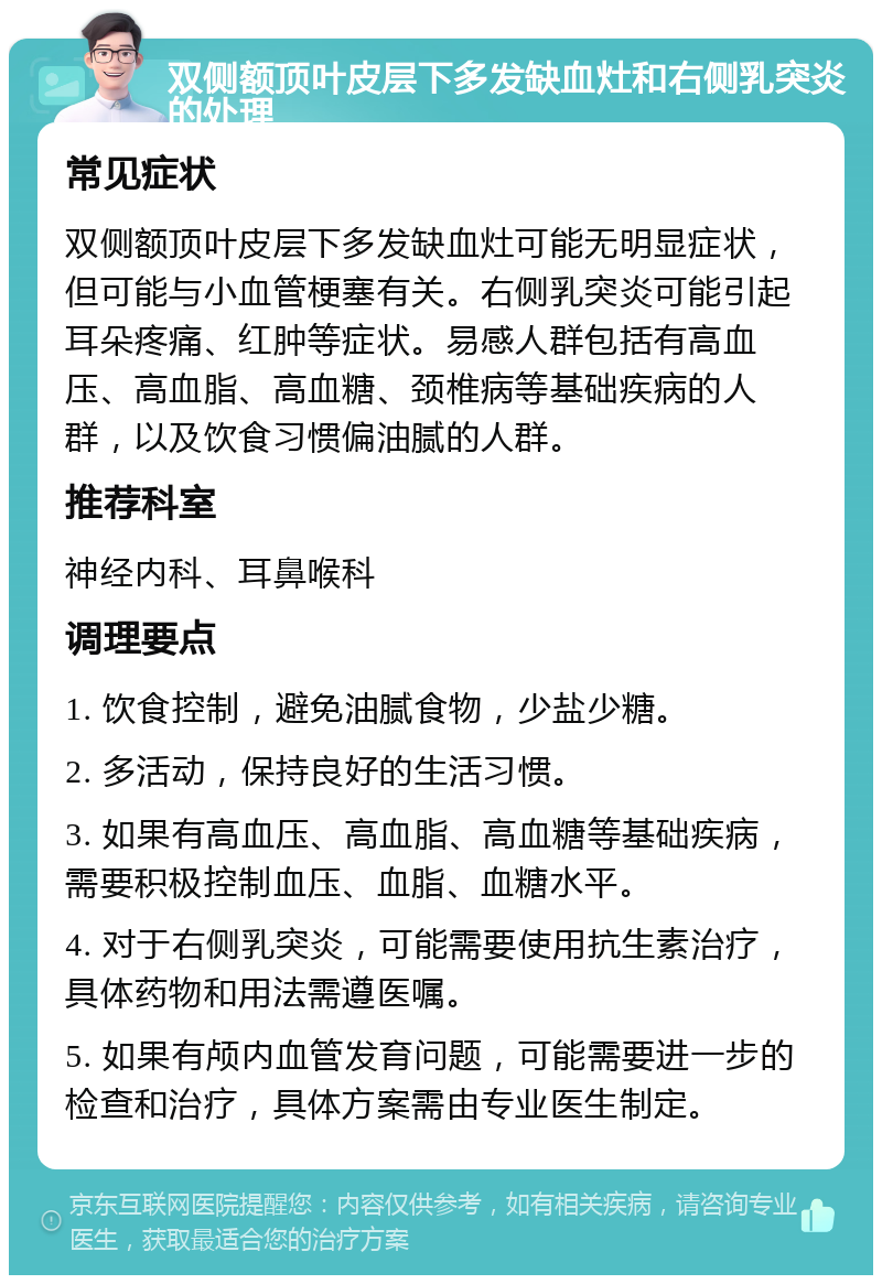 双侧额顶叶皮层下多发缺血灶和右侧乳突炎的处理 常见症状 双侧额顶叶皮层下多发缺血灶可能无明显症状，但可能与小血管梗塞有关。右侧乳突炎可能引起耳朵疼痛、红肿等症状。易感人群包括有高血压、高血脂、高血糖、颈椎病等基础疾病的人群，以及饮食习惯偏油腻的人群。 推荐科室 神经内科、耳鼻喉科 调理要点 1. 饮食控制，避免油腻食物，少盐少糖。 2. 多活动，保持良好的生活习惯。 3. 如果有高血压、高血脂、高血糖等基础疾病，需要积极控制血压、血脂、血糖水平。 4. 对于右侧乳突炎，可能需要使用抗生素治疗，具体药物和用法需遵医嘱。 5. 如果有颅内血管发育问题，可能需要进一步的检查和治疗，具体方案需由专业医生制定。