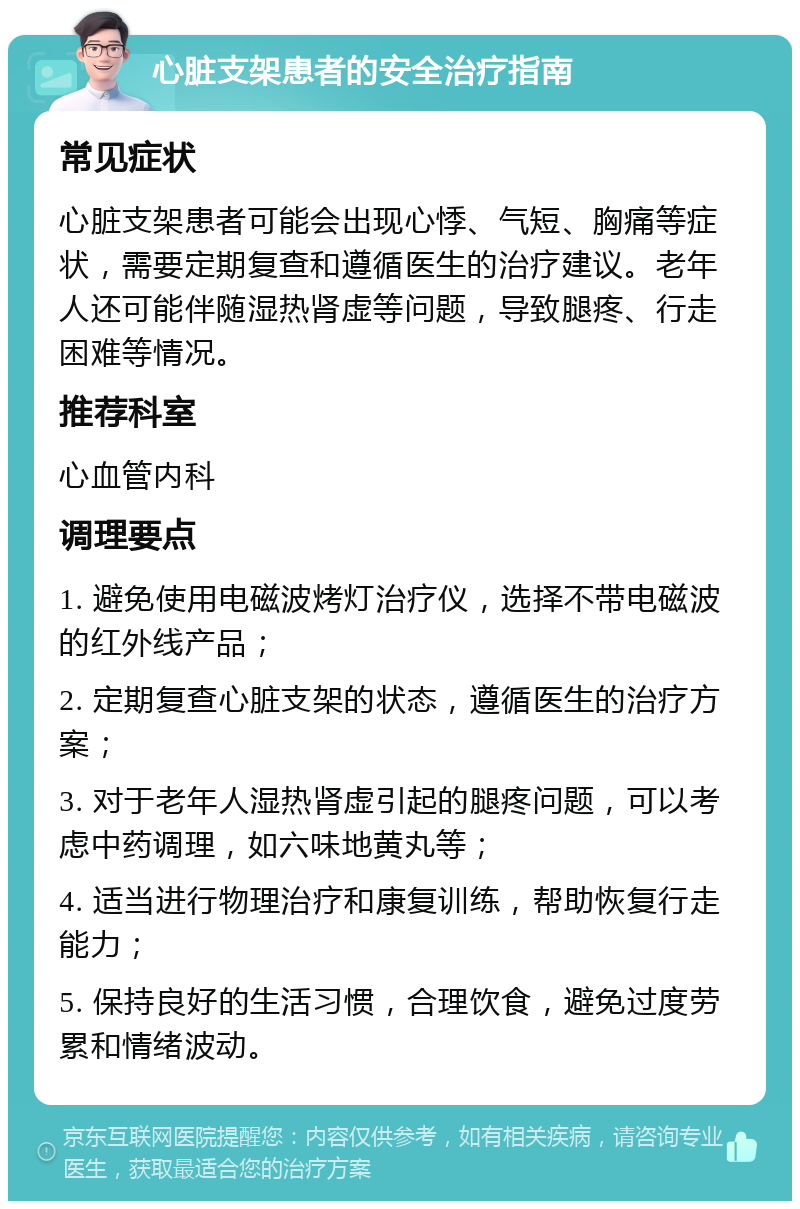 心脏支架患者的安全治疗指南 常见症状 心脏支架患者可能会出现心悸、气短、胸痛等症状，需要定期复查和遵循医生的治疗建议。老年人还可能伴随湿热肾虚等问题，导致腿疼、行走困难等情况。 推荐科室 心血管内科 调理要点 1. 避免使用电磁波烤灯治疗仪，选择不带电磁波的红外线产品； 2. 定期复查心脏支架的状态，遵循医生的治疗方案； 3. 对于老年人湿热肾虚引起的腿疼问题，可以考虑中药调理，如六味地黄丸等； 4. 适当进行物理治疗和康复训练，帮助恢复行走能力； 5. 保持良好的生活习惯，合理饮食，避免过度劳累和情绪波动。