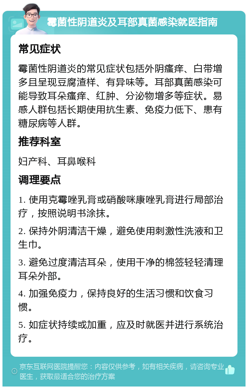 霉菌性阴道炎及耳部真菌感染就医指南 常见症状 霉菌性阴道炎的常见症状包括外阴瘙痒、白带增多且呈现豆腐渣样、有异味等。耳部真菌感染可能导致耳朵瘙痒、红肿、分泌物增多等症状。易感人群包括长期使用抗生素、免疫力低下、患有糖尿病等人群。 推荐科室 妇产科、耳鼻喉科 调理要点 1. 使用克霉唑乳膏或硝酸咪康唑乳膏进行局部治疗，按照说明书涂抹。 2. 保持外阴清洁干燥，避免使用刺激性洗液和卫生巾。 3. 避免过度清洁耳朵，使用干净的棉签轻轻清理耳朵外部。 4. 加强免疫力，保持良好的生活习惯和饮食习惯。 5. 如症状持续或加重，应及时就医并进行系统治疗。